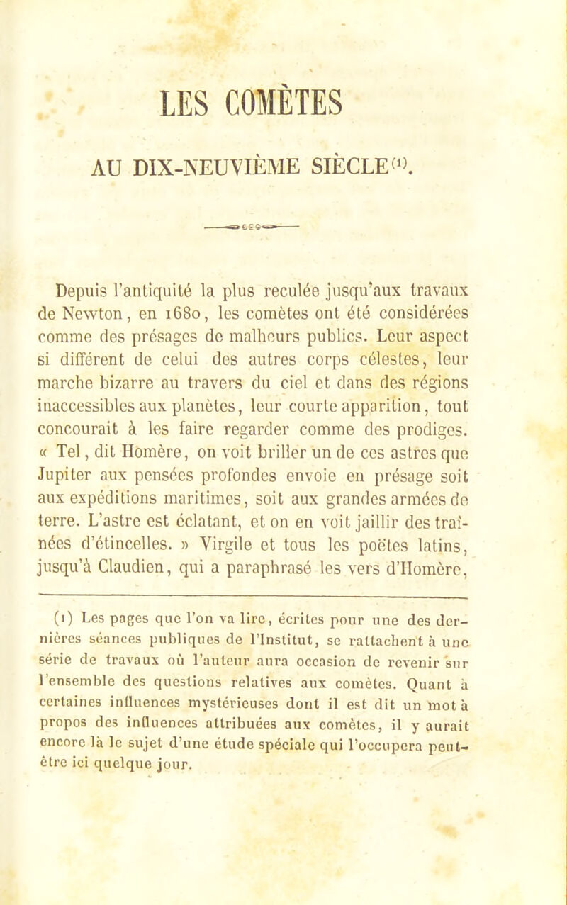 AU DIX-NEUYIÈME SIÈCLE^'^ Depuis l'antiquité la plus reculée jusqu'aux travaux de Newton, en 1680, les comètes ont été considérées comme des présages de malheurs publics. Leur aspect si différent de celui des autres corps célestes, leur marche bizarre au travers du ciel et dans des régions inaccessibles aux planètes, leur courte apparition, tout concourait à les faire regarder comme des prodiges. « Tel, dit Homère, on voit briller un de ces astres que Jupiter aux pensées profondes envoie on présage soit aux expéditions maritimes, soit aux grandes armées de terre. L'astre est éclatant, et on en voit jaillir des traî- nées d'étincelles. » Virgile et tous les poètes latins, jusqu'à Claudien, qui a paraphrasé les vers d'Homère, (0 Les pages que l'on va lire, écrites pour une des der- nières séances publiques de l'Institut, se rattachent à une série de travaux où l'auteur aura occasion de revenir sur l'ensemble des questions relatives aux comètes. Quant à certaines iniluences mystérieuses dont il est dit un mot à propos des influences attribuées aux comètes, il y aurait encore là le sujet d'une étude spéciale qui l'occupera peut- être ici quelque jour.