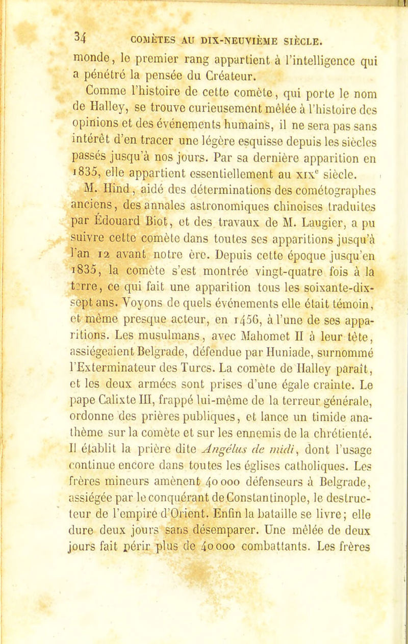 monde, lo premier rang appartient à l'intelligence qui a pénétré la pensée du Créateur. Comme l'histoire de cette comète, qui porte le nom de Halley, se trouve curieusement mêlée à l'histoire des opinions et des événements humains, il ne sera pas sans intérêt d'en tracer une légère esquisse depuis les siècles passés jusqu'à nos jours. Par sa dernière apparition en i835, elle appartient essentiellement au xix siècle. M. Hind, aidé des déterminations des cométographes anciens, des annales astronomiques chinoises traduites j par Edouard Biot, et des travaux de M. Laugier, a pu suivre cette comète dans toutes ses apparitions jusqu'à l'an 12 avant notre ère. Depuis cette époque jusqu'en i835, la comète s'est montrée vingt-quatre fois à la t:rre, ce qui fait une apparition tous les soixante-dix- sept ans. Voyons de quels événements elle était témoin, et même presque acteur, en i45G, à l'une de ses appa- ritions. Les musulmans, avec Mahomet II à leur tète, assiégeaient Belgrade, défendue par Huniade, surnommé l'Exterminateur des Turcs. La comète de Halley paraît, et les deux armées sont prises d'une égale crainte. Le pape Calixte III, frappé lui-même de la terreur générale, ordonne des prières publiques, et lance un timide ana- thème sur la comète et sur les ennemis de la chrétienté. Il établit la prière dite Angélus de midi^ dont l'usage continue encore dans toutes les églises catholiques. Les frères mineurs amènent 40000 défenseurs à Belgrade, assiégée par le conquérant deConstantinople, le destruc- leur de l'empire d'Orient. Enfin la bataille se livre; elle dure deux jours sans désemparer. Une mêlée de deux jours fait périr plus do 40000 combattants. Les frères