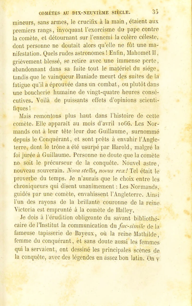 mineurs, sans armes, le crucifix à la main, étaient aux premiers rangs, invoquant l'exorcisme du pape contre la comète, et détournant sur l'ennemi la colère céleste, dont personne ne doutait alors qu'elle ne fût une ma- nifestation. Quels rudes astronomes ! Enfin, Mahomet II, grièvement blessé, se retire avec une immense perte, abandonnant dans sa fuite tout le matériel du siège, tandis que le vainqueur Iluniade meurt des suites de la fatigue qu'il a éprouvée dans un combat, ou plutôt dans une boucherie humaine de vingt-quatre heures consé- cutives. Voilà de puissants effets d'opinions scienti- fiques ! Mais remontons plus haut dans l'histoire de cette comète. Elle apparaît au mois d'avril 1066. Les Nor- mands ont à leur tête leur duc Guillaume, surnommé depuis le Conquérant, et sont prêts à envahir l'Angle- terre, dont le trône a été usurpé par Harold, malgré la foi jurée à Guillaume. Personne ne doute que la comète ne- soit le précurseur de la conquête. Nouvel astre, nouveau souverain. Novastclla, noms rcxll^X était le proverbe du temps. Je n'aurais que le choix entre les chroniqueurs qui disent unanimement : Les Normands, guidés par une comète, envahissent l'Angleterre. Ainsi l'un des rayons de la brillante couronne de la reine. Victoria est emprunté à la comète de Halley. Je dois à l'érudition obligeante du savant bibliothé- caire de l'Institut la communication du fac-similé de la fameuse tapisserie de Bayeux, où la reine Mathilde, femme du conquérant, et sans doute aussi les femmes qui la servaient, ont dessiné les principales scènes de la conquête, avec des légendes en assez bon latin. On y