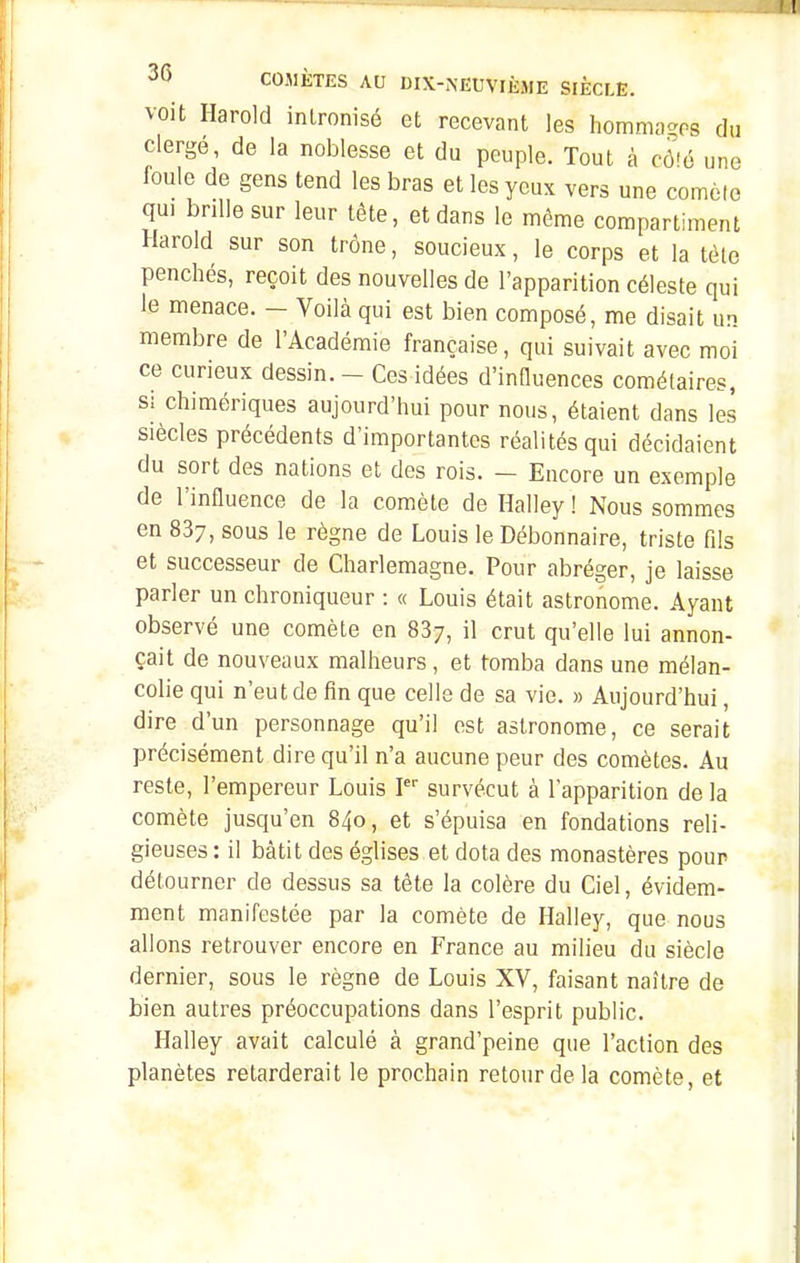 voit Harold inironisé et recevant les homma-os du clergé, de la noblesse et du peuple. Tout à cà'é une foule de gens tend les bras et les yeux vers une comète qui brille sur leur tête, et dans le même compartiment Harold sur son trône, soucieux, le corps et la tôle penchés, reçoit des nouvelles de l'apparition céleste qui le menace. - Voilà qui est bien composé, me disait un membre de l'Académie française, qui suivait avec moi ce curieux dessin. - Ces idées d'inOuences cométaires, s: chimériques aujourd'hui pour nous, étaient dans les siècles précédents d'importantes réalités qui décidaient du sort des nations et des rois. - Encore un exemple de l'influence de la comète de Halley ! Nous sommes en 837, sous le règne de Louis le Débonnaire, triste fils et successeur de Charlemagne. Pour abréger, je laisse parler un chroniqueur : « Louis était astronome. Ayant observé une comète en 887, il crut qu'elle lui annon- çait de nouveaux malheurs , et tomba dans une mélan- colie qui n'eut de fin que celle de sa vie. » Aujourd'hui, dire d'un personnage qu'il est astronome, ce serait précisément dire qu'il n'a aucune peur des comètes. Au reste, l'empereur Louis survécut à l'apparition de la comète jusqu'en 840, et s'épuisa en fondations reli- gieuses : il bâtit des églises et dota des monastères pour détourner de dessus sa tète la colère du Ciel, évidem- ment manifestée par la comète de Halley, que nous allons retrouver encore en France au milieu du siècle dernier, sous le règne de Louis XV, faisant naître de bien autres préoccupations dans l'esprit public. Halley avait calculé à grand'peine que l'action des planètes retarderait le prochain retour de la comète, et
