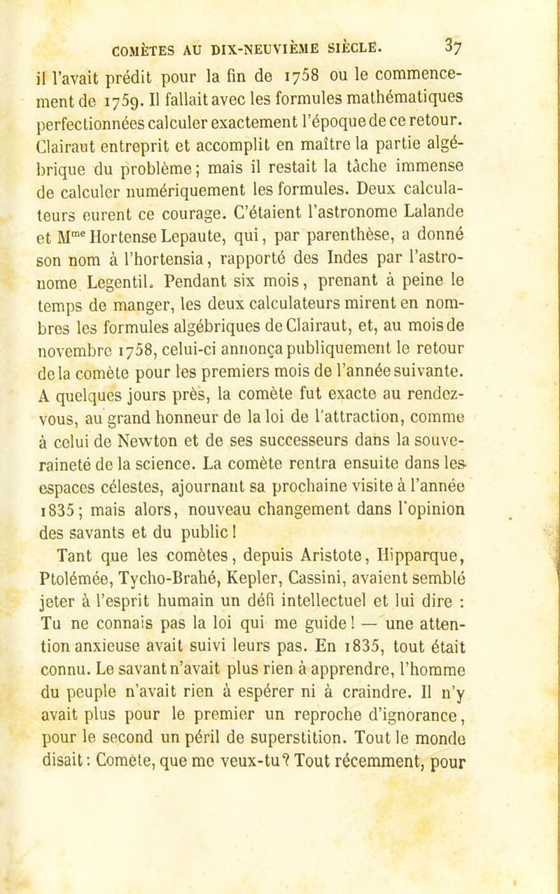 il l'avait prédit pour la fin de 1758 ou le commence- ment de 1769. Il fallait avec les formules mathématiques perfectionnées calculer exactement l'époque de ce retour. Clairaut entreprit et accomplit en maître la partie algé- brique du problème ; mais il restait la tâche immense de calculer numériquement les formules. Deux calcula- teurs eurent ce courage. C'étaient l'astronome Lalande et M* Hortense Lepaute, qui, par parenthèse, a donné son nom à l'hortensia, rapporté des Indes par l'astro- nome LegentiL Pendant six mois, prenant à peine le temps de manger, les deux calculateurs mirent en nom- bres les formules algébriques de Clairaut, et, au mois de novembre 1758, celui-ci annonça publiquement le retour delà comète pour les premiers mois de l'année suivante. A quelques jours près, la comète fut exacte au rendez- vous, au grand honneur de la loi de l'attraction, comme à celui de Newton et de ses successeurs dans la souve- raineté de la science. La comète rentra ensuite dans les- espaces célestes, ajournant sa prochaine visite à l'année i835; mais alors, nouveau changement dans l'opinion des savants et du public I Tant que les comètes, depuis Aristote, Hipparque, Ptolémée, Tycho-Brahé, Kepler, Cassini, avaient semblé jeter à l'esprit humain un défi intellectuel et lui dire : Tu ne connais pas la loi qui me guide ! — une atten- tion anxieuse avait suivi leurs pas. En i835, tout était connu. Le savant n'avait plus rien à apprendre, l'homme du peuple n'avait rien à espérer ni à craindre. Il n'y avait plus pour le premier un reproche d'ignorance, pour le second un péril de superstition. Tout le monde disait: Comète, que me veux-tu? Tout récemment, pour