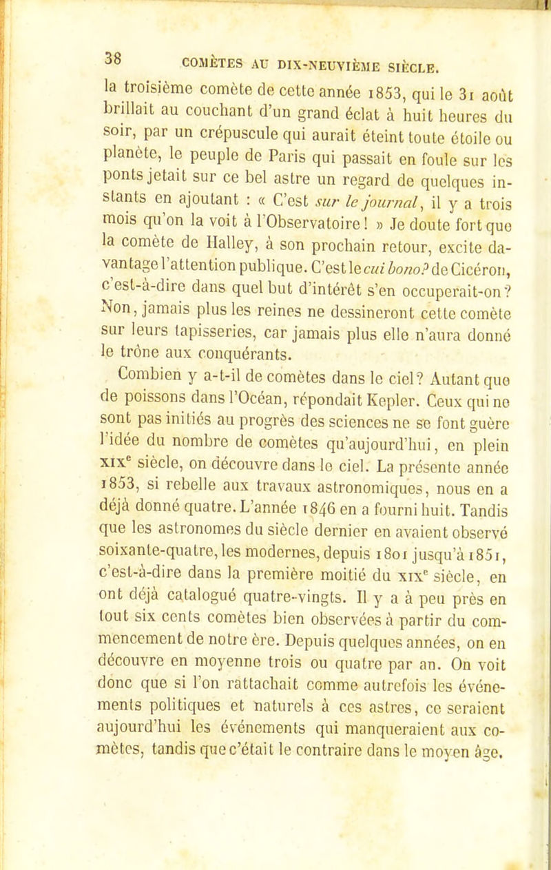 la troisième comète de cette année i853, qui le 3i août brillait au couchant d'un grand éclat à huit heures du soir, par un crépuscule qui aurait éteint toute étoile ou planète, le peuple de Paris qui passait en foule sur les ponts jetait sur ce bel astre un regard de quelques in- stants en ajoutant : « C'est su?- le journal, il y a trois mois qu'on la voit à l'Observatoire I » Je doute fort que la comète de Halley, à son prochain retour, excite da- vantage l'attention publique. C'estlera/W.^deCicéroii, c'est-à-dire dans quel but d'intérêt s'en occuperait-on? Non, jamais plus les reines ne dessineront cette comète sur leurs tapisseries, car jamais plus elle n'aura donné le trône aux conquérants. Combien y a-t-il de comètes dans le ciel? Autant que de poissons dans l'Océan, répondait Kepler. Ceux qui no sont pas initiés au progrès des sciences ne se font guère l'idée du nombre de comètes qu'aujourd'hui, en plein xix'= siècle, on découvre dans le ciel. La présente année i853, si rebelle aux travaux astronomiques, nous en a déjà donné quatre. L'année 1846 en a fourni huit. Tandis que les astronomes du siècle dernier en avaient observé soixante-quatre,les modernes, depuis 1801 jusqu'à i85i, c'est-à-dire dans la première moitié du xix siècle, en ont déjà catalogué quatre-vingts. Il y a à peu près en tout six cents comètes bien observées à partir du com- mencement de notre ère. Depuis quelques années, on en découvre en moyenne trois ou quatre par an. On voit donc que si l'on rattachait comme autrefois les événe- ments politiques et naturels à ces astres, ce seraient aujourd'hui les événements qui manqueraient aux co- mètes, tandis que c'était le contraire dans le moyen âge.