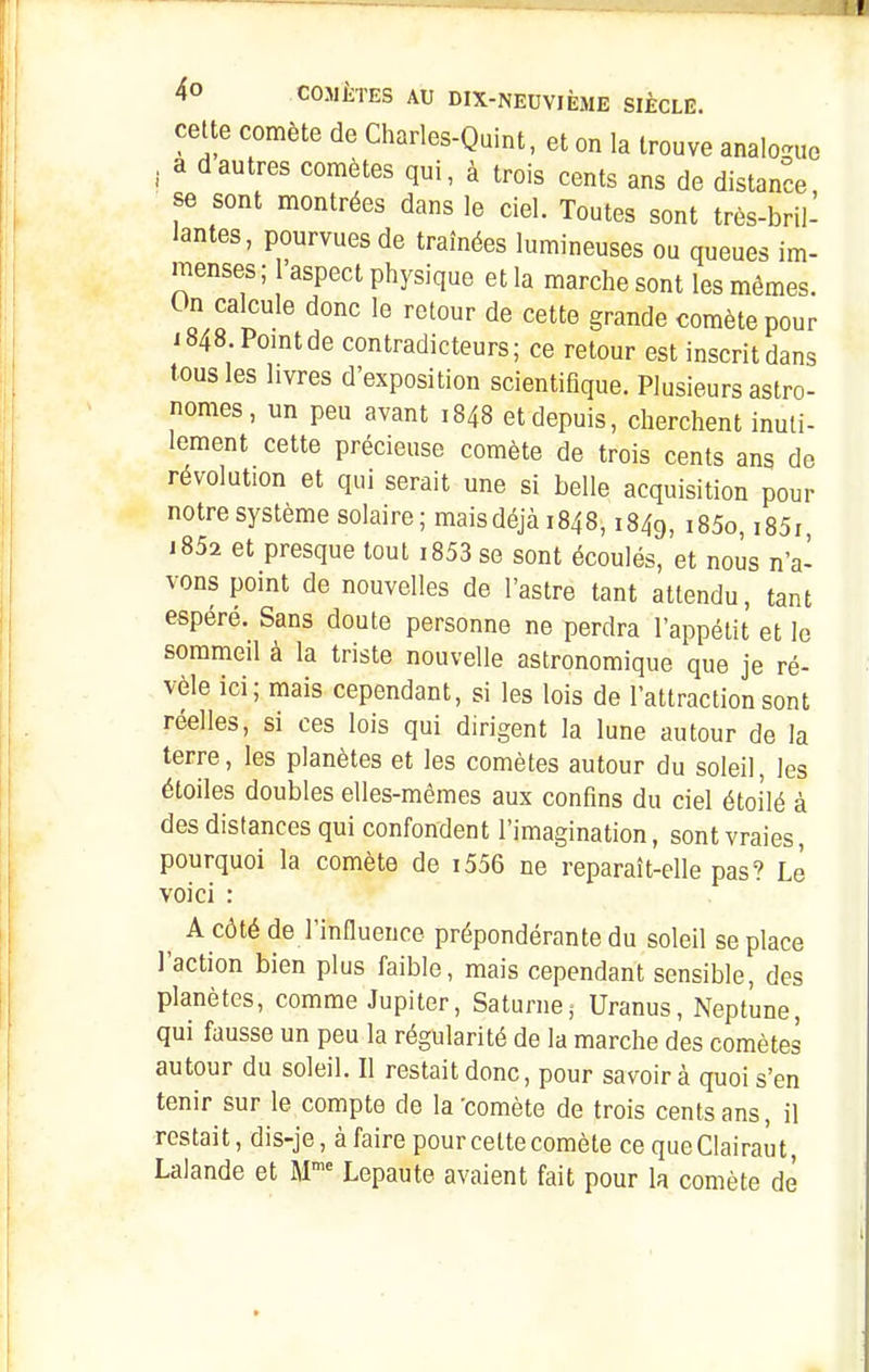 cette comète de Charles-Quint, et on la trouve analonio . a dautres comètes qui, à trois cents ans de distance se sont montrées dans le ciel. Toutes sont très-bril- lantes, pourvues de traînées lumineuses ou queues im- menses; l'aspect physique et la marche sont les mêmes. On calcule donc le retour de cette grande comète pour i848.Pomtde contradicteurs; ce retour est inscritdans tous les livres d'exposition scientifique. Plusieurs astro- nomes, un peu avant 1848 et depuis, cherchent inuti- lement cette précieuse comète de trois cents ans de révolution et qui serait une si belle acquisition pour notre système solaire; mais déjà 1848,1849, i85o, i85i i852 et presque tout i853 se sont écoulés, et nous n'a- vons point de nouvelles de l'astre tant attendu, tant espéré. Sans doute personne ne perdra l'appétit et le sommeil à la triste nouvelle astronomique que je ré- vèle ici; mais cependant, si les lois de l'attraction sont réelles, si ces lois qui dirigent la lune autour de la terre, les planètes et les comètes autour du soleil, les étoiles doubles elles-mêmes aux confins du ciel étoilé à des distances qui confondent l'imagination, sont vraies, pourquoi la comète de i556 ne reparaît-elle pas? Le voici ^ A côté de l'influence prépondérante du soleil se place l'action bien plus faible, mais cependant sensible, des planètes, comme Jupiter, Saturne,- Uranus, Neptune, qui fausse un peu la régularité de la marche des comètes autour du soleil. Il restait donc, pour savoir à quoi s'en tenir sur le compte de la'comète de trois cents ans, il restait, dis-je, àfaire pour celte comète ce queClairaut, Lalande et M™ Lepaute avaient fait pour la comète de