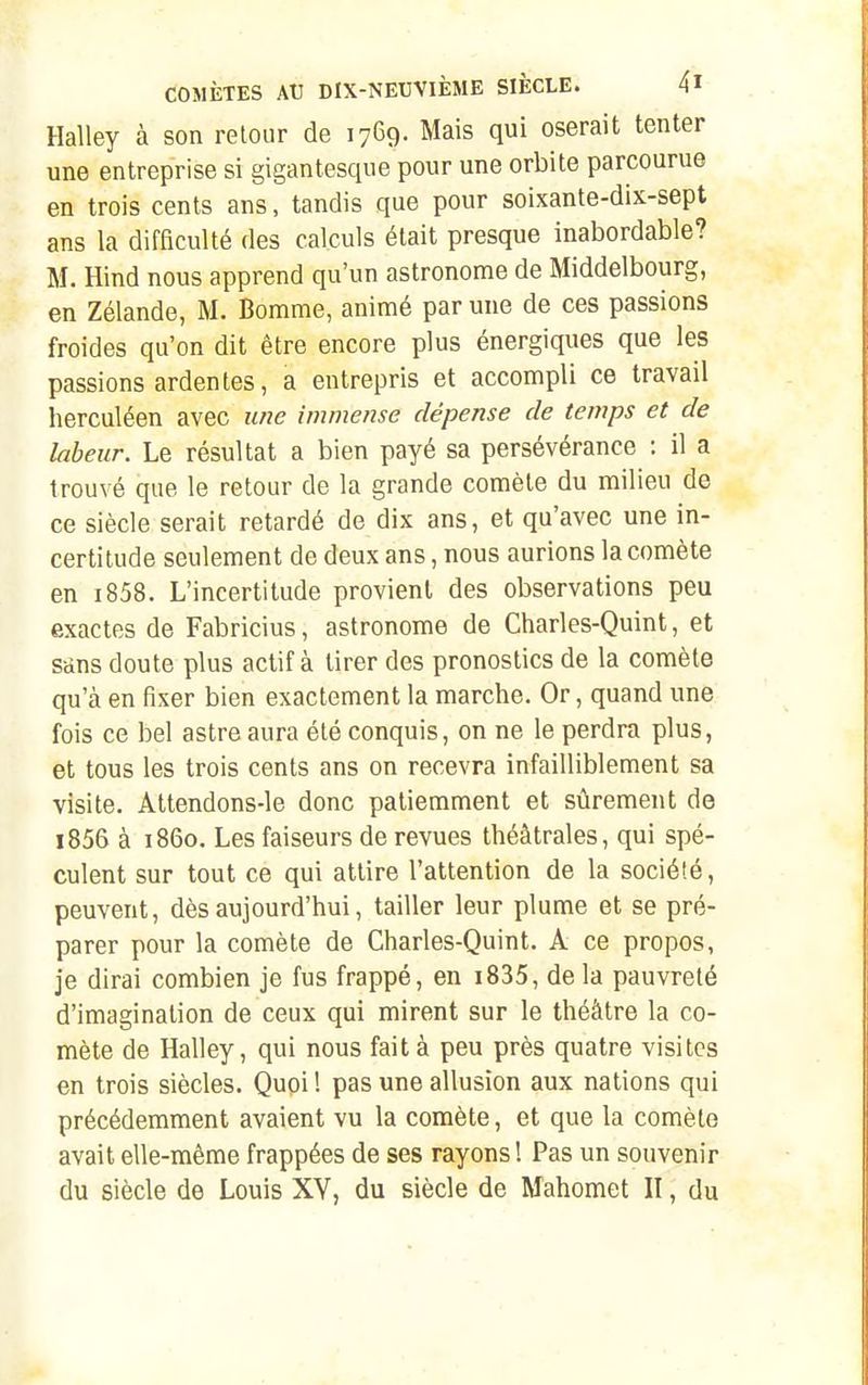Halley à son retour de 1769. Mais qui oserait tenter une entreprise si gigantesque pour une orbite parcourue en trois cents ans, tandis que pour soixante-dix-sept ans la difficulté des calculs était presque inabordable? M. Hind nous apprend qu'un astronome de Middelbourg, en Zélande, M. Bomme, animé par une de ces passions froides qu'on dit être encore plus énergiques que les passions ardentes, a entrepris et accompli ce travail herculéen avec une immense dépense de temps et de labeur. Le résultat a bien payé sa persévérance ; il a trouvé que le retour de la grande comète du milieu de ce siècle serait retardé de dix ans, et qu'avec une in- certitude seulement de deux ans, nous aurions la comète en i858. L'incertitude provient des observations peu exactes de Fabricius, astronome de Charles-Quint, et sttns doute plus actif à tirer des pronostics de la comète qu'à en fixer bien exactement la marche. Or, quand une fois ce bel astre aura été conquis, on ne le perdra plus, et tous les trois cents ans on recevra infailliblement sa visite. Attendons-le donc patiemment et sûrement de i856 à 1860, Les faiseurs de revues théâtrales, qui spé- culent sur tout ce qui attire l'attention de la société, peuvent, dès aujourd'hui, tailler leur plume et se pré- parer pour la comète de Charles-Quint. A ce propos, je dirai combien je fus frappé, en i835, de la pauvreté d'imagination de ceux qui mirent sur le théâtre la co- mète de Halley, qui nous fait à peu près quatre visites en trois siècles. Quoi ! pas une allusion aux nations qui précédemment avaient vu la comète, et que la comète avait elle-même frappées de ses rayons ! Pas un souvenir du siècle de Louis XY, du siècle de Mahomet II, du