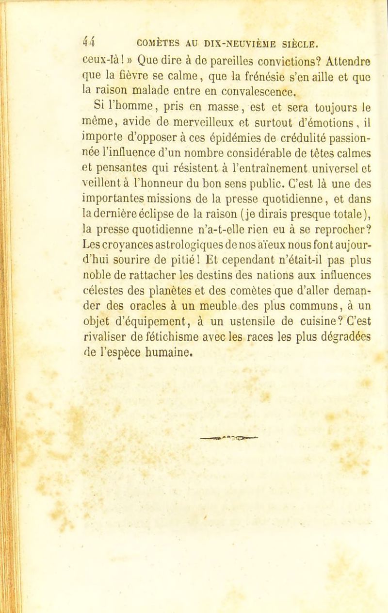 ceux-là! » Que dire à de pareilles convictions? Attendre que la fièvre se calme, que la frénésie s'en aille et que la raison malade entre en convalescence. Si l'homme, pris en masse, est et sera toujours le même, avide de merveilleux et surtout d'émotions, il importe d'opposer à ces épidémies de crédulité passion- née l'influence d'un nombre considérable de têtes calmes et pensantes qui résistent à l'entraînement universel et veillent à l'honneur du bon sens public. C'est là une des importantes missions de la presse quotidienne, et dans la dernière éclipse de la raison (je dirais presque totale), la presse quotidienne n'a-t-elle rien eu à se reprocher? Les croyances astrologiques de nos aïeux nous font aujour- d'hui sourire de pitié! Et cependant n'était-il pas plus noble de rattacher les destins des nations aux influences célestes des planètes et des comètes que d'aller deman- der des oracles à un meuble des plus communs, à un objet d'équipement, à un ustensile de cuisine? C'est rivaliser de fétichisme avec les races les plus dégradées de l'espèce humaine.
