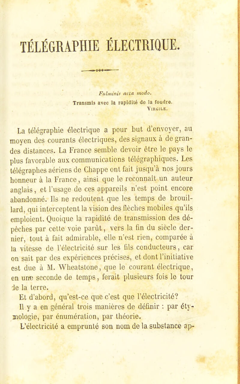 La télégraphie électrique a pour but d'envoyer, au moyen des courants électriques, des signaux à de gran- des distances. La France semble devoir être le pays le plus favorable aux communications télégraphiques. Les télégraphes aériens de Chappe ont fait jusqu'à nos jours honneur à la France, ainsi que le reconnaît un auteur anglais, et l'usage de ces appareils n'est point encore abandonné. Ils ne redoutent que les temps de brouil- lard, qui interceptent la vision des flèches mobiles qu'ils emploient. Quoique la rapidité de transmission des dé- pèches par celte voie parût, vers la fin du siècle der- nier, tout à fait admirable, elle n'est rien, comparée à la vitesse de l'électricité sur les fils conducteurs, car on sait par des expériences précises, et dont l'initiative est due à M. Wheatstone, que le courant électrique, en une seconde de temps, ferait plusieurs fois le tour de la terre. Et d'abord, qu'est-ce que c'est que l'électricité? Il y a en général trois manières de définir : par éty- mologie, par énumération, par théorie. L'électricité a emprunté son nom de la substance ap- Fulininis ncia modo. Transmis avec la rapidilé do la foudro. Virgile.