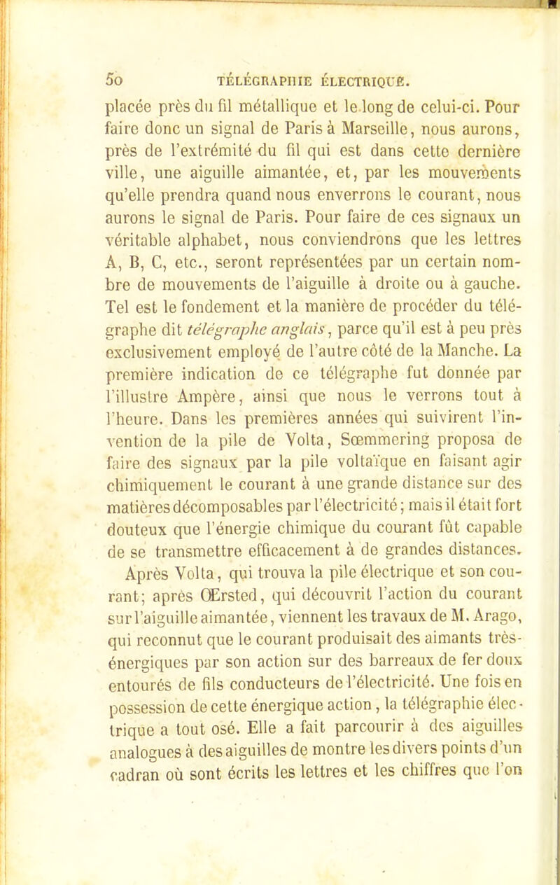 placée près du fil métallique et le long de celui-ci. Pour faire donc un signal de Paris à Marseille, nous aurons, près de l'extrémité du fil qui est dans cette dernière ville, une aiguille aimantée, et, par les mouveraents qu'elle prendra quand nous enverrons le courant, nous aurons le signal de Paris. Pour faire de ces signaux un véritable alphabet, nous conviendrons que les lettres A, B, C, etc., seront représentées par un certain nom- bre de mouvements de l'aiguille à droite ou à gauche. Tel est le fondement et la manière de procéder du télé- graphe dit télégraphe anglais, parce qu'il est à peu près exclusivement employé de l'autre côté de la Manche. La première indication de ce télégraphe fut donnée par l'illustre Ampère, ainsi que nous le verrons tout à l'heure. Dans les premières années cjui suivirent l'in- vention de la pile de Volta, Soemmering proposa de faire des signaux par la pile voltaïque en faisant agir chimiquement le courant à une grande distance sur des matières décomposables par l'électricité ; mais il était fort douteux que l'énergie chimique du courant fût capable de se transmettre efficacement à de grandes distances. Après Volta, qui trouva la pile électrique et son cou- rant; après Œrsted, qui découvrit l'action du courant sur l'aiguille aimantée, viennent les travaux de M. Arago, qui reconnut que le courant produisait des aimants très- énergiques par son action sur des barreaux de fer dons entourés de fils conducteurs de l'électricité. Une foison possession de cette énergique action, la télégraphie élec - trique a tout osé. Elle a fait parcourir à des aiguilles analogues à des aiguilles de montre les divers points d'un cadran où sont écrits les lettres et les chiffres que l'on