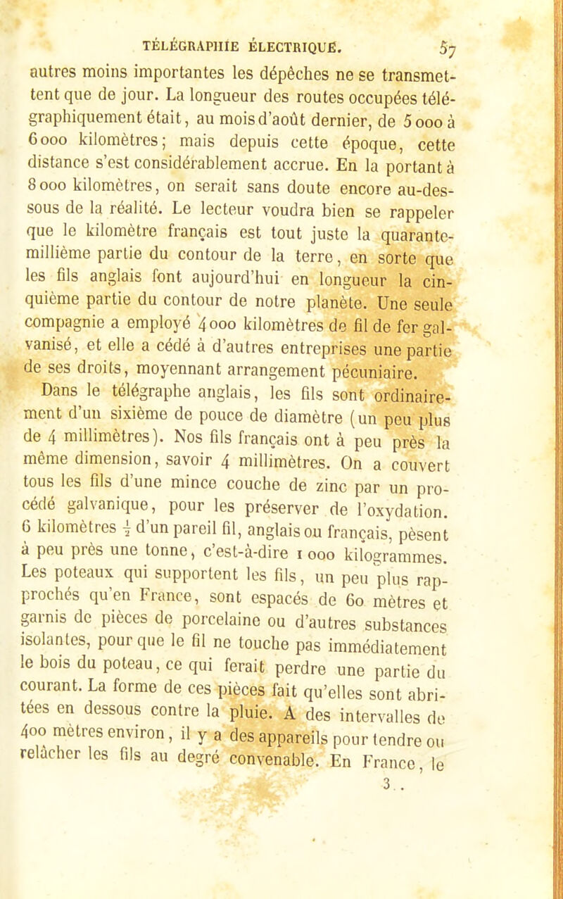 autres moins importantes les dépêches ne se transmet- tent que de jour. La longueur des routes occupées télé- graphiquement était, au mois d'août dernier, de 5ooo à 6000 kilomètres; mais depuis cette époque, cette distance s'est considérablement accrue. En la portant à 8000 kilomètres, on serait sans doute encore au-des- sous de la réalité. Le lecteur voudra bien se rappeler que le kilomètre français est tout juste la quarante- millième partie du contour de la terre, en sorte que les fils anglais font aujourd'hui en longueur la cin- quième partie du contour de notre planète. Une seule compagnie a employé 4000 kilomètres de fil de fer gal- vanisé, et elle a cédé à d'autres entreprises une partie de ses droits, moyennant arrangement pécuniaire. Dans le télégraphe anglais, les fils sont ordinaire- ment d'un sixième de pouce de diamètre (un peu plus de 4 millimètres). Nos fils français ont à peu près la même dimension, savoir 4 millimètres. On a couvert tous les fils d'une mince couche de zinc par un pro- cédé galvanique, pour les préserver de l'oxydation. 6 kilomètres j d'un pareil fil, anglais ou français, pèsent à peu près une tonne, c'est-à-dire 1000 kilogrammes. Les poteaux qui supportent les fils, un peu plus rap- prochés qu'en France, sont espacés de 60 mètres et garnis de pièces de porcelaine ou d'autres substances isolantes, pour que le fil ne touche pas immédiatement le bois du poteau, ce qui ferait perdre une partie du courant. La forme de ces pièces fait qu'elles sont abri- tées en dessous contre la pluie. A des intervalles do 400 mètres environ, il y a des appareils pour lendre ou relâcher les fils au degré convenable. En France, le 3..