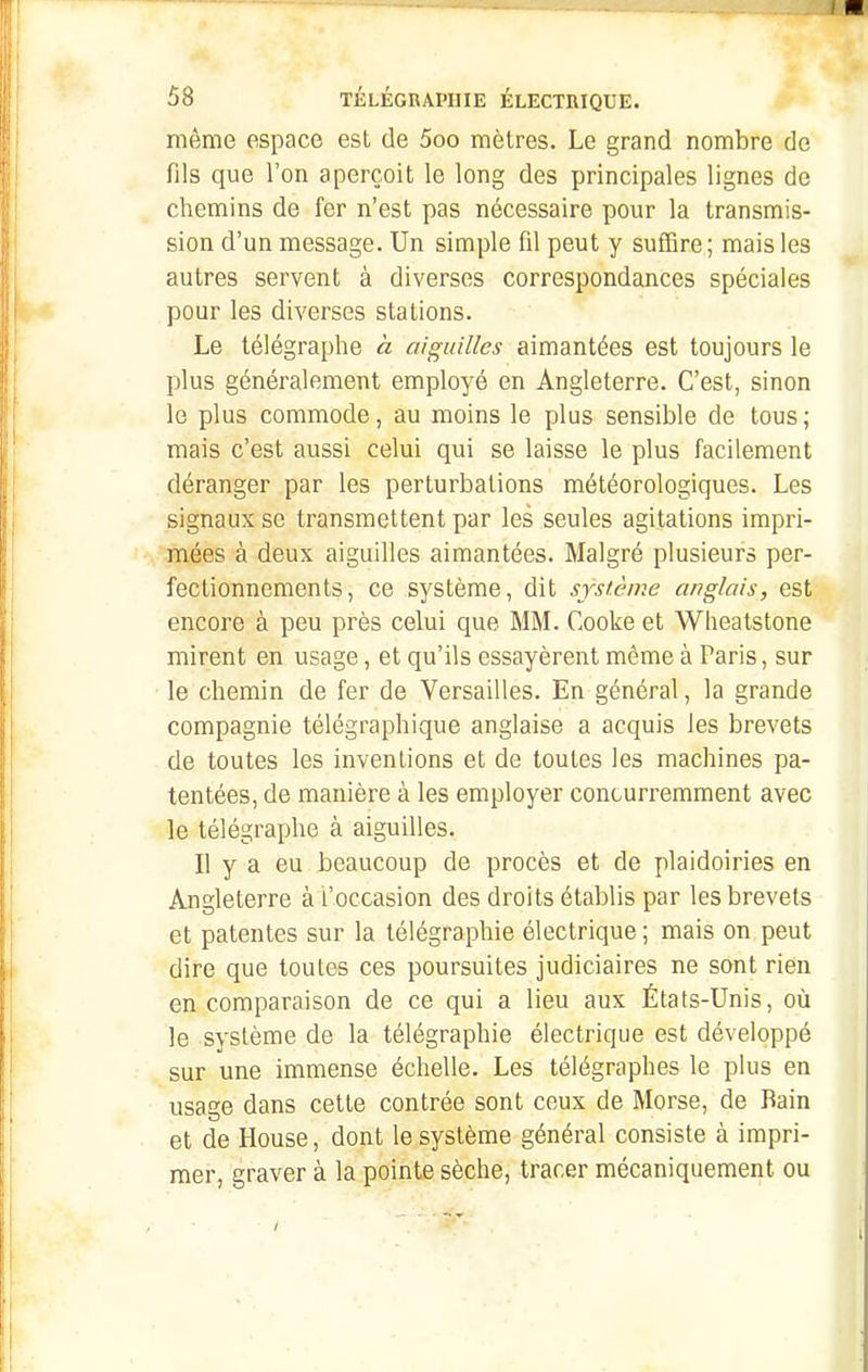 même espace est de 5oo mètres. Le grand nombre de fils que l'on aperçoit le long des principales lignes de chemins de fer n'est pas nécessaire pour la transmis- sion d'un message. Un simple fil peut y suffire; mais les autres servent à diverses correspondances spéciales pour les diverses stations. Le télégraphe à aiguilles aimantées est toujours le plus généralement employé en Angleterre. C'est, sinon le plus commode, au moins le plus sensible de tous ; mais c'est aussi celui qui se laisse le plus facilement déranger par les perturbations météorologiques. Les signaux se transmettent par les seules agitations impri- mées à deux aiguilles aimantées. Malgré plusieurs per- fectionnements, ce système, dit système anglais, est encore à peu près celui que MM. Cooke et Wheatstone mirent en usage, et qu'ils essayèrent même à Paris, sur le chemin de fer de Versailles. En général, la grande compagnie télégraphique anglaise a acquis les brevets de toutes les inventions et de toutes les machines pa- tentées, de manière à les employer concurremment avec le télégraphe à aiguilles. Il y a eu beaucoup de procès et de plaidoiries en Angleterre à L'occasion des droits établis par les brevets et patentes sur la télégraphie électrique ; mais on peut dire que toutes ces poursuites judiciaires ne sont rien en comparaison de ce qui a lieu aux États-Unis, où le système de la télégraphie électrique est développé sur une immense échelle. Les télégraphes le plus en usage dans cette contrée sont ceux de Morse, de Bain et de House, dont le système général consiste à impri- mer, graver à la pointe sèche, tracer mécaniquement ou