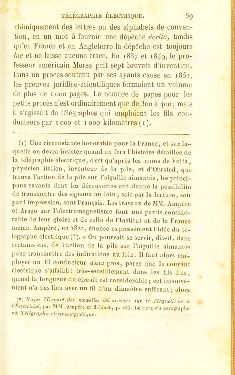 chimiquement des lettres ou des alphabets de conven- tion , en un mot à fournir une dépêche écrite, tandis qu'en France et en Angleterre la dépêche est toujours lue et ne laisse aucune trace. En 1887 et 1849, le pro- fesseur américain Morse prit sept brevets d'invention. Dans un procès soutenu par ses ayants cause en i85i, les preuves juridico-scientifiques formaient un volume de plus de 1000 pages. Le nombre de pages pour les petits procès n'est ordinairement que de 3oo à 400; mais il s'agissait de télégraphes qui emploient les fils con- ducteurs par 1000 et 1000 kilomètres (i). (i) Une circonstance honorable pour la France, et sur la- quelle on devra insister quand on fera l'histoire détaillée de la télégraphie électrique, c'est qu'après les noms de Volta , physicien italien, inventeur de la pile, et d'OErsted, qui trouva l'action de la pile sur l'aiguille aimantée, les princi- paux savants dont les découvertes ont donné la possibilité de transmettre des signaux au loin, soit par la lecture, soit par l'impression, sont Français. Les travaux de MM. Ampère et Arago sur l'électromagnétisme font une partie considé- rable de leur gloire et de celle de l'Institut et de la France même. Ampère, en 1822, énonce expressément l'idée du té- légraphe électrique (*). « On pourrait se servir, dit-il, dans certains cas, de l'action de la pile sur l'aiguille aimantée pour transmettre des indications au loin. Il faut alors em- ployer un fil conducteur assez gros, parce que le courant électrique s'affaiblit très-sensiblement dans les fils lins, quand la longueur du circuit est considérable; cet inconvé- nient n'a pas lieu avec un fil d'un diamètre suffisant; alors (*) Voyez YExpojé des nouvelles de'couverles sur le Magnélisii.e et VElectrUile', par MM. Ampère et Uabinct, p. i3G. Le titre du paragraplic est Télégraphie élecLramngnc'tique.
