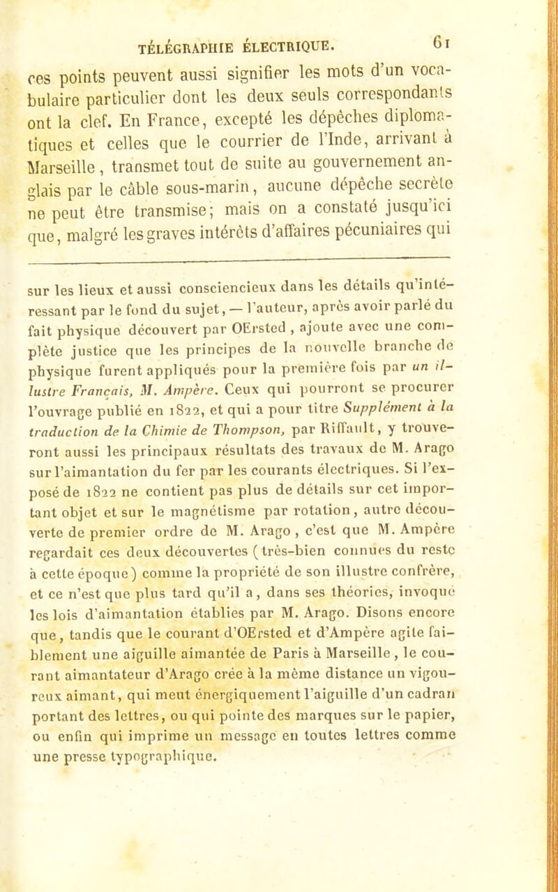 ces poiats peuvent aussi signifier les mots d'un voca- bulaire particulier dont les deux seuls correspondais ont la clef. En France, excepté les dépêches diploma- tiques et celles que le courrier de l'Inde, arrivant à Marseille , transmet tout de suite au gouvernement an- glais par le câble sous-marin, aucune dépêche secrèle ne peut être transmise; mais on a constaté jusqu'ici que, malgré les graves intérêts d'affaires pécuniaires qui sur les lieux et aussi consciencieux dans les détails qu'inté- ressant par le fond du sujet, — l'auteur, après avoir parlé du fait physique découvert par OErsted , ajoute avec une com- plète justice que les principes de la nouvelle brandie de physique furent appliqués pour la première fois par un il- lustre Français, M. Ampère. Ceux qui pourront se procurer l'ouvrage publié en 1822, et qui a pour titre Supplément à la traduction de la Chimie de Thompson, par Riffa\ilt, y trouve- ront aussi les principaux résultats des travaux de M. Arago sur l'aimantation du fer par les courants électriques. Si l'ex- posé de 1822 ne contient pas plus de détails sur cet impor- tant objet et sur le magnétisme par rotation, autre décou- verte de premier ordre de M. Arago , c'est que M. Ampère regardait ces deux découvertes (très-bien connues du reste à cette époque) comme la propriété de son illustre confrère, et ce n'est que plus tard qu'il a, dans ses théories, invoque les lois d'aimantation établies par M. Arago. Disons encore que, tandis que le courant d'OErsted et d'Ampère agile fai- blement une aiguille aimantée de Paris à Marseille , le cou- rant aimantateur d'Arago crée à la même distance un vigou- reux aimant, qui meut énergiqiiement l'aigiiille d'un cadran portant des lettres, ou qui pointe des marques sur le papier, ou enfin qui imprime un message en toutes lettres comme une presse typographique.