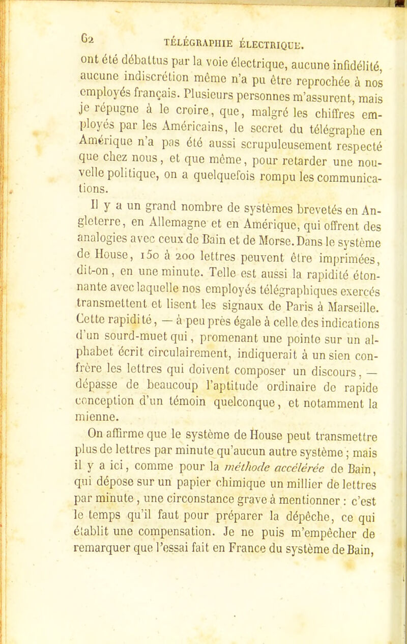 ont été débattus par la voie électrique, aucune infidélité aucune indiscrétion môme n'a pu être reprochée à nos employés français. Plusieurs personnes m'assurent, mais je répugne à le croire, que, malgré les chiffres em- ployés par les Américains, le secret du télégraphe en Amérique n'a pas été aussi scrupuleusement respecté que chez nous, et que môme, pour retarder une nou- velle politique, on a quelquefois rompu les communica- tions. Il y a un grand nombre de systèmes brevetés en An- gleterre, en Allemagne et en Amérique, qui offrent des analogies avec ceux de Bain et de Morse. Dans le système de House, i5o à 200 lettres peuvent être imprimées, dit-on, en une minute. Telle est aussi la rapidité éton- nante avec laquelle nos employés télégraphiques exercés transmettent et lisent les signaux de Paris à Marseille. Cette rapidi té, — à peu près égale à celle des indications d'un sourd-muet qui, promenant une pointe sur un al- phabet écrit circulairement, indiquerait à un sien con- frère les lettres qui doivent composer un discours, — dépasse de beaucoup l'aptitude ordinaire de rapide conception d'un témoin quelconque, et notamment la mienne. On afQrme que le système de House peut transmettre plus de lettres par minute qu'aucun autre système ; mais il y a ici, comme pour la méthode accélérée de Bain, qui dépose sur un papier chimique un millier de lettres par minute, une circonstance grave à mentionner : c'est le temps qu'il faut pour préparer la dépêche, ce qui établit une compensation. Je ne puis m'empècher de remarquer que l'essai fait en France du système de Bain,