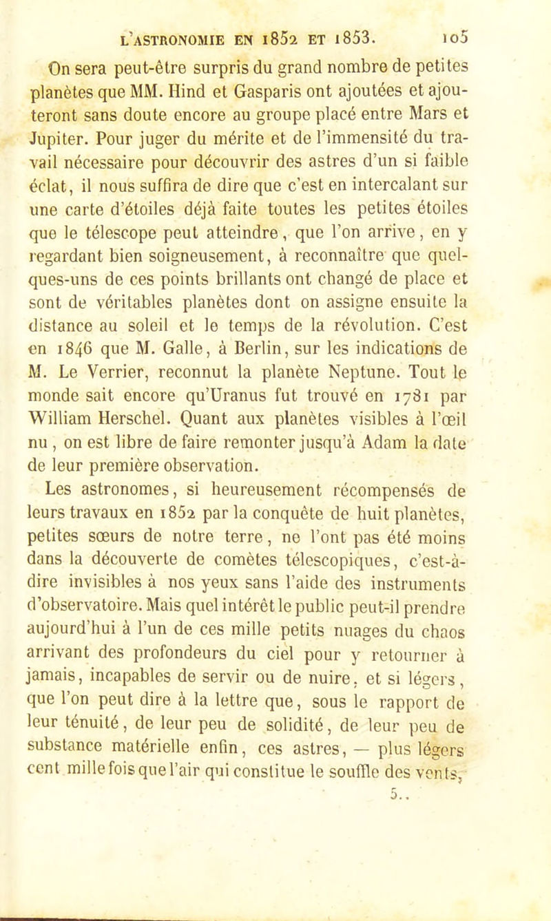 On sera peut-être surpris du grand nombre de petites planètes que MM. Hind et Gasparis ont ajoutées et ajou- teront sans doute encore au groupe placé entre Mars et Jupiter. Pour juger du mérite et de l'immensité du tra- vail nécessaire pour découvrir des astres d'un si faible éclat, il nous suffira de dire que c'est en intercalant sur une carte d'étoiles déjà faite toutes les petites étoiles que le télescope peut atteindre, que l'on arrive, en y regardant bien soigneusement, à reconnaître que quel- ques-uns de ces points brillants ont changé de place et sont de véritables planètes dont on assigne ensuite la distance au soleil et le temps de la révolution. C'est en 1846 que M. Galle, à Berlin, sur les indications de M. Le Verrier, reconnut la planète Neptune. Tout le monde sait encore qu'Uranus fut trouvé en 1781 par William Herschel. Quant aux planètes visibles à l'œil nu, on est libre de faire remonter jusqu'à Adam la date de leur première observation. Les astronomes, si heureusement récompensés de leurs travaux en i852 par la conquête de huit planètes, petites sœurs de notre terre, ne l'ont pas été moins dans la découverte de comètes télescopiques, c'est-à- dire invisibles à nos yeux sans l'aide des instruments d'observatoire. Mais quel intérêt le public peut-il prendre aujourd'hui à l'un de ces mille petits nuages du chaos arrivant des profondeurs du ciel pour y retourner à jamais, incapables de servir ou de nuire, et si légers, que l'on peut dire à la lettre que, sous le rapport de leur ténuité, de leur peu de solidité, de leur peu de substance matérielle enfin, ces astres, — plus légers cent millefoisquel'air qui constitue le soufile des vents^ 5..