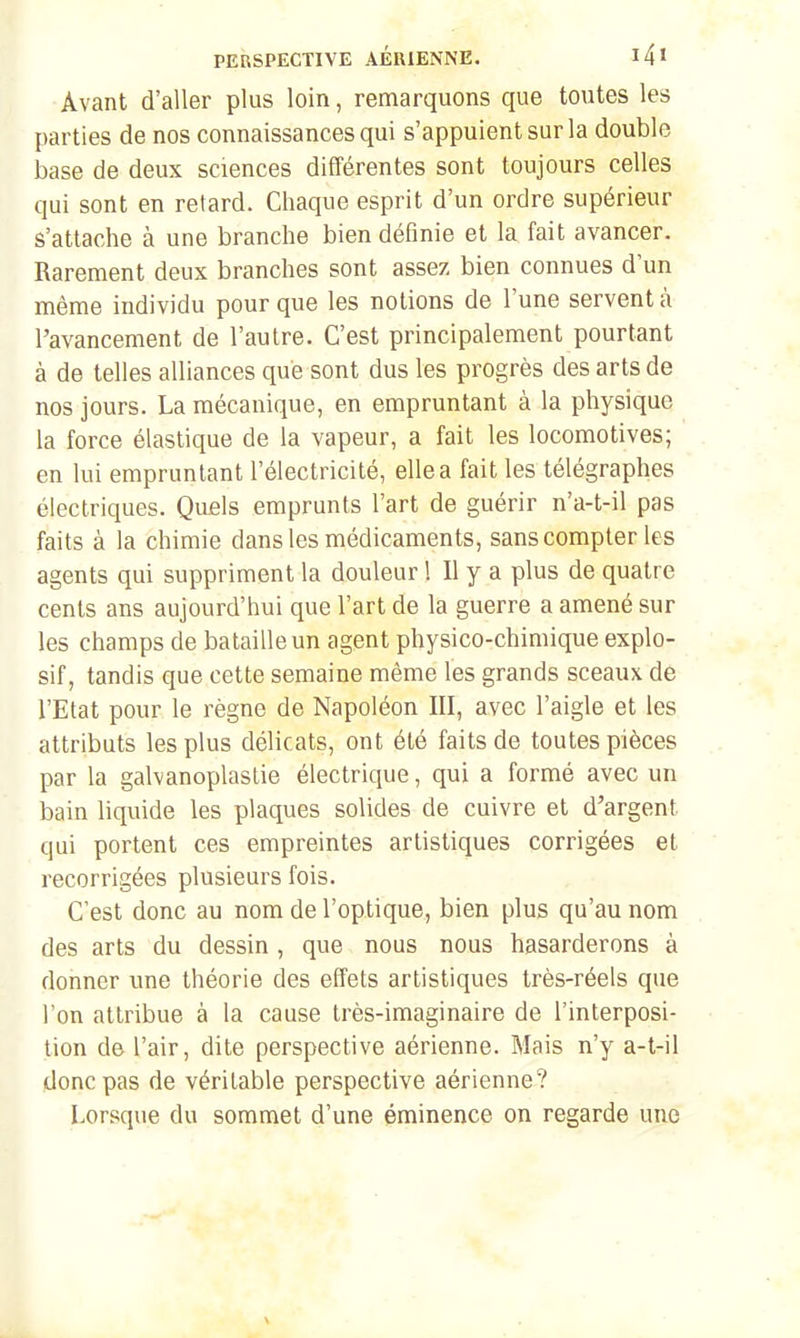 Avant d'aller plus loin, remarquons que toutes les parties de nos connaissances qui s'appuient sur la double base de deux sciences différentes sont toujours celles qui sont en retard. Chaque esprit d'un ordre supérieur s'attache à une branche bien définie et la fait avancer. Rarement deux branches sont assez bien connues d'un même individu pour que les notions de l'une servent à l'avancement de l'autre. C'est principalement pourtant à de telles alliances que sont dus les progrès des arts de nos jours. La mécanique, en empruntant à la physique la force élastique de la vapeur, a fait les locomotives; en lui empruntant l'électricité, elle a fait les télégraphes électriques. Quels emprunts l'art de guérir n'a-t-il pas faits à la chimie dans les médicaments, sans compter les agents qui suppriment la douleur ! Il y a plus de quatre cents ans aujourd'hui que l'art de la guerre a amené sur les champs de bataille un agent physico-chimique explo- sif, tandis que cette semaine même les grands sceaux de l'Etat pour le règne de Napoléon III, avec l'aigle et les attributs les plus délicats, ont été faits de toutes pièces par la galvanoplastie électrique, qui a formé avec un bain liquide les plaques solides de cuivre et d'argent qui portent ces empreintes artistiques corrigées et recorrigées plusieurs fois. C'est donc au nom de l'optique, bien plus qu'au nom des arts du dessin , que nous nous hasarderons à donner une théorie des effets artistiques très-réels que l'on attribue à la cause très-imaginaire de l'interposi- tion de l'air, dite perspective aérienne. Mais n'y a-t-il donc pas de véritable perspective aérienne? Lorsque du sommet d'une éminence on regarde une