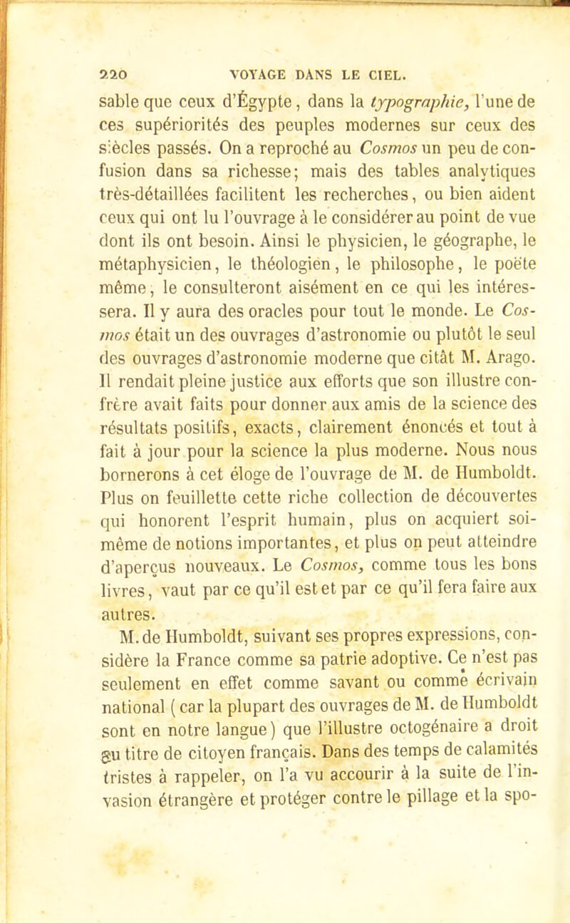 sable que ceux d'Égypte, dans la typographie, l'une de ces supériorités des peuples modernes sur ceux des siècles passés. On a reproché au Cosmos un peu de con- fusion dans sa richesse; mais des tables analytiques très-détaillées facilitent les recherches, ou bien aident ceux qui ont lu l'ouvrage à le considérer au point de vue dont ils ont besoin. Ainsi le physicien, le géographe, le métaphysicien, le théologien , le philosophe, le poète même, le consulteront aisément en ce qui les intéres- sera. Il y aura des oracles pour tout le monde. Le Cos- mos était un des ouvrages d'astronomie ou plutôt le seul des ouvrages d'astronomie moderne que citât M. Arago. 11 rendait pleine justice aux efforts que son illustre con- frère avait faits pour donner aux amis de la science des résultats positifs, exacts, clairement énoncés et tout à fait à jour pour la science la plus moderne. Nous nous bornerons à cet éloge de l'ouvrage de M. de Humboldt. Plus on feuillette cette riche collection de découvertes qui honorent l'esprit humain, plus on acquiert soi- même de notions importantes, et plus on peut atteindre d'aperçus nouveaux. Le Cosmos, comme tous les bons livres, vaut par ce qu'il est et par ce qu'il fera faire aux autres. M. de Humboldt, suivant ses propres expressions, con- sidère la France comme sa patrie adoptive. Ce n'est pas seulement en effet comme savant ou comme écrivain national ( car la plupart des ouvrages de M. de Humboldt sont en notre langue) que l'illustre octogénaire a droit SU titre de citoyen français. Dans des temps de calamités tristes à rappeler, on l'a vu accourir à la suite de l'in- vasion étrangère et protéger contre le pillage et la spo-