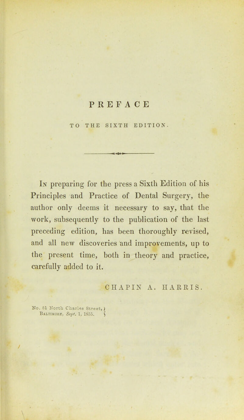 TO THE SIXTH EDITION. In preparing for the press a Sixth Edition of his Principles and Practice of Dental Surgery, the author only deems it necessary to say, that the work, subsequently to the publication of the last preceding edition, has been thoroughly revised, and all new discoveries and improvements, up to the present time, both in theory and practice, carefully added to it. CHAPIN A. HARRIS. No. 51 North Charles Street, Baltimohe, Sept. 1, 1S55.