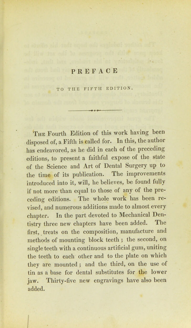 TO THE FIFTH EDITION. The Fourth Edition of this work having been disposed of, a Fifth is called for. In this, the authoi has endeavored, as he did in each of the preceding editions, to present a faithful expose of the state of the Science and Art of Dental Surgery up to the time of its publication. The improvements introduced into it, will, he believes, be found fully if not more than equal to those of any of the pre- ceding editions. The whole work has been re- vised, and numerous additions made to almost every chapter. In the part devoted to Mechanical Den- tistry three new chapters have been added. The first, treats on the composition, manufacture and methods of mounting block teeth ; the second, on single teeth with a continuous artificial gum, uniting the teeth to each other and to the plate on which they are mounted ; and the third, on the use of tin as a base for dental substitutes for the lower jaw. Thirty-five new engravings have also been added.