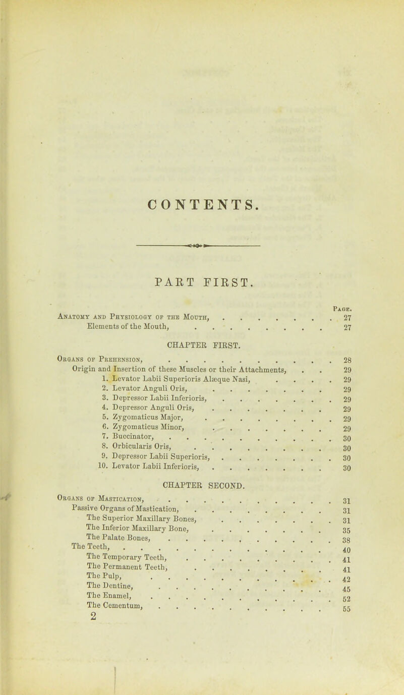 CONTENTS PART PIRST. Anatomy and Physiology op the Mouth, Elements of the Mouth, CHAPTER FIRST. Organs op Prehension, Origin and Insertion of these Museles or their Attachments, 1. Levator Labii Superioris Alieque Nasi, 2. Levator Anguli Oris, 3. Depressor Labii Inferioris, .... 4. Depressor Anguli Oris, 5. Zygomaticus Major, 6. Zygomaticus Minor, 7. Buccinator, 8. Orbicularis Oris, 9. Depressor Labii Superioris, .... 10. Levator Labii Inferioris, CHAPTER SECOND. Organs op Mastication, Passive Organs of Mastication, The Superior Maxillary Bones, The Inferior Maxillary Bone, The Palate Bones, The Teeth, The Temporary Teeth, .... The Permanent Teeth, The Pulp, The Dentine, The Enamel, The Cementum, .... 2 Page. 27 27 28 29 29 29 29 29 29 29 30 30 30 30 31 31 31 35 38 40 41 41 42 45 52 65