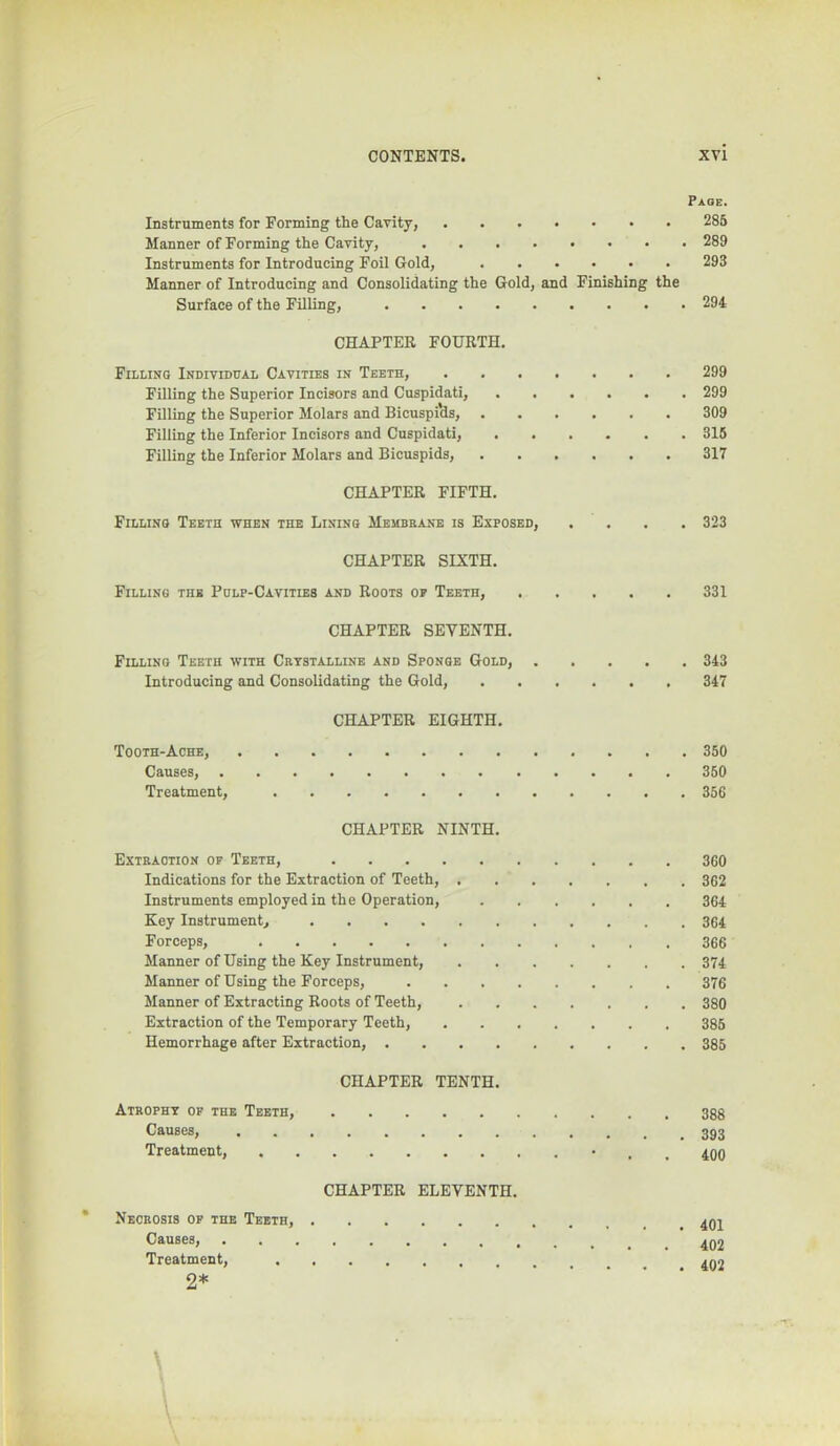 Page. Instruments for Forming the Cavity, 285 Manner of Forming the Cavity, 289 Instruments for Introducing Foil Gold, 293 Manner of Introducing and Consolidating the Gold, and Finishing the Surface of the Filling, 294 CHAPTER FOURTH. Filling Individual Cavities in Teeth, 299 Filling the Superior Incisors and Cuspidati, ...... 299 Filling the Superior Molars and Bicuspi’ds, 309 Filling the Inferior Incisors and Cuspidati, 315 Filling the Inferior Molars and Bicuspids, 317 CHAPTER FIFTH. Filling Teeth when the Lining Membbane is Exposed, .... 323 CHAPTER SIXTH. Filling the Pulp-Cavities and Roots of Teeth, 331 CHAPTER SEVENTH. Filling Teeth with Cbtstalline and Sponge Gold, 343 Introducing and Consolidating the Gold, 347 CHAPTER EIGHTH. Tooth-Ache, 350 Causes, 350 Treatment, 356 CHAPTER NINTH. Extbaotion op Teeth, 3G0 Indications for the Extraction of Teeth, 3G2 Instruments employed in the Operation, 364 Key Instrument, 364 Forceps, 366 Manner of Using the Key Instrument, 374 Manner of Using the Forceps, 376 Manner of Extracting Roots of Teeth, 380 Extraction of the Temporary Teeth, ....... 385 Hemorrhage after Extraction, 385 CHAPTER TENTH. Atbopht of the Teeth, 388 Causes, Treatment, • . , 490 CHAPTER ELEVENTH. * Necbosis of the Teeth, Causes, Treatment, 492 2*