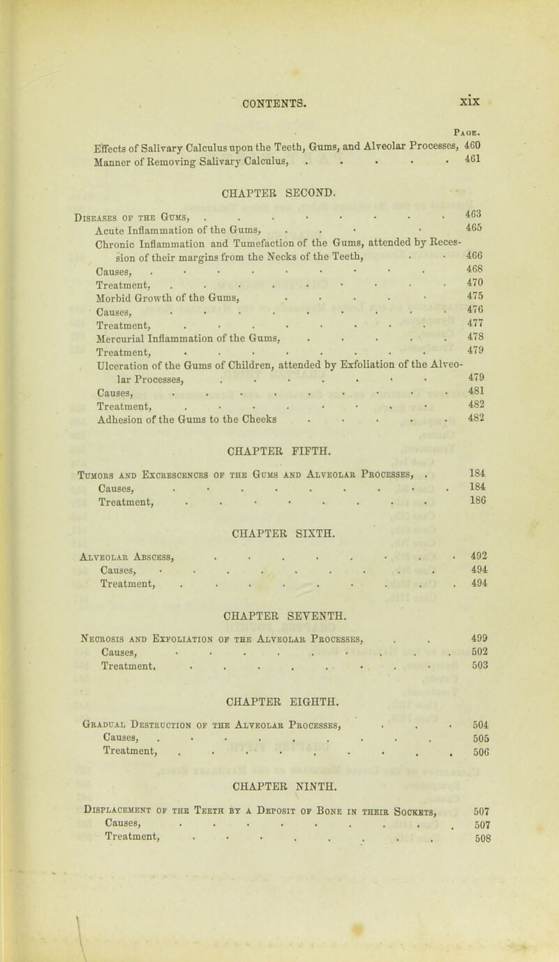 Page. Effects of Salivary Calculus upon the Teeth, Gums, and Alveolar Processes, 460 Manner of Removing Salivary Calculus, . . . • • 461 CHAPTER SECOND. Diseases of the Gums, ...•■••• Acute Inflammation of the Gums, . . • Chronic Inflammation and Tumefaction of the Gums, attended by Reces- sion of their margins from the Necks of the Teeth, Causes, Treatment, ....••••• Morbid Growth of the Gums, . . . . • Causes, ......... Treatment, ........ Mercurial Inflammation of the Gums, ..... Treatment, ........ Ulceration of the Gums of Children, attended by Exfoliation of the Alveo- lar Processes, .....•• Causes, Treatment, Adhesion of the Gums to the Cheeks ..... 463 465 466 468 470 475 476 477 478 479 479 481 482 482 CHAPTER FIFTH. Tomobs and Excbescences of the Gums and Alveolab Pbocesses, . 184 Causes, ......... 184 Treatment, ........ 186 CHAPTER SIXTH. Alveolar Abscess, ........ 492 Causes, ......... 494 Treatment, . ........ 494 CHAPTER SEVENTH. Neobosis and Exfoliation of the Alveolar Processes, . . 499 Causes, 502 Treatment. 503 CHAPTER EIGHTH. Gradual Destruction of the Alveolar Processes, . . • 504 Causes, 505 Treatment, . . . . . . . , , 506 CHAPTER NINTH. Displacement of the Teeth by a Deposit of Bone in their Sockets, Causes, ........ Treatment, 507 507 508