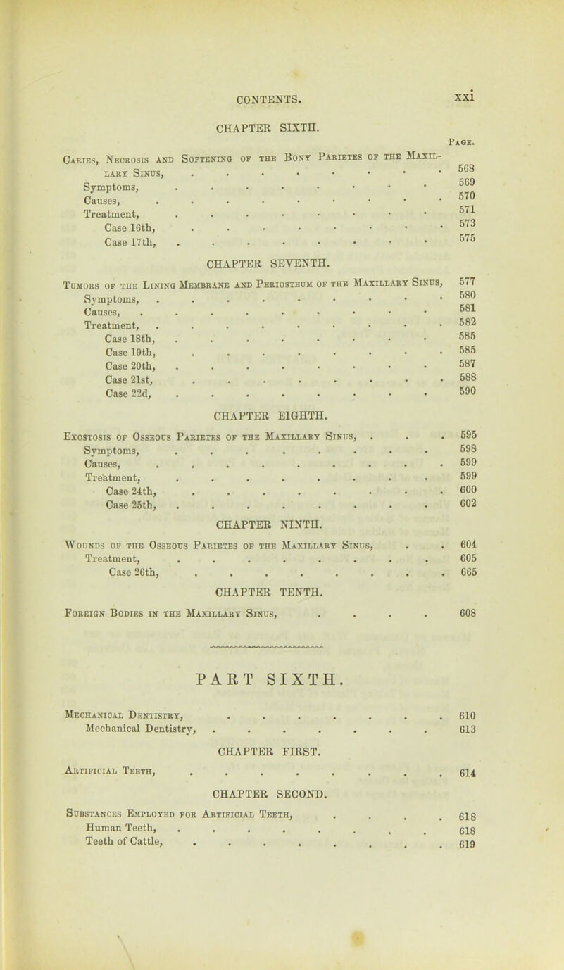 CHAPTER SIXTH. Page. Caeies, Neceosis and Softenisq of the Bont Paeietes of the Maxil- LAET Sinus, Symptoms, Causes, Treatment, ....■••• Case 16th, Case 17th, ....■••• 568 569 570 571 673 575 CHAPTER SEVENTH. Tumoes op the Lining Membeane and Peeiostedm of the Maxillaey Sinus, Symptoms, Causes, Treatment, Case 18th, Case 19th, Case 20th, Case 21st, ......•• Case 22d, 677 680 681 582 585 686 687 688 590 CHAPTER EIGHTH. Exostosis of Osseous Paeietes of the Maxillaey Sinus, . . . 695 Symptoms, Causes, Treatment, Case 24th, Case 25th, . . 698 . 699 699 . 600 602 CHAPTER NINTH. Wounds of the Osseous Paeietes of the Treatment, Case 26th, Maxillaey Sinus, . 604 605 . 665 CHAPTER TENTH. Foeeign Bodies in the Maxillaey Sinus, .... 608 PART SIXTH. Mechanical Dentistey, Mechanical Dentistry, CHAPTER FIRST. Aetifioial Teeth, .... CHAPTER SECOND. Substances Employed foe Aetifioial Teeth, Human Teeth, ..... Teeth of Cattle, .... 610 613 614 618 618 619