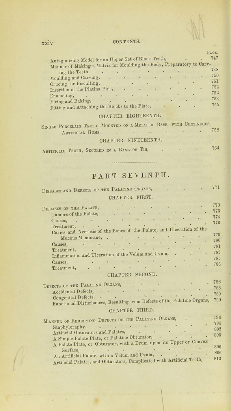 Antagonizing Model for an Upper Set of Block Teeth, Manner of Making a Matrix for Moulding the Body, Preparatory to Carv- ing the Teeth ...•••• Moulding and Carving, ...•••• Crucing, or Biscuiting, ...••• Insertion of the Platina Pins,. . • • • Enameling, ..•••••• Firing and Baking, Fitting and Attaching the Blocks to the Plate, CHAPTER EIGHTEENTH. Single Porcelain Teeth, Mounted on a Metallic Base, with Continuous Artificial Gums, ..•••• CHAPTER NINETEENTH. Artificial Teeth, Secured in a Base op Tin, Page. 747 748 750 7BI 752 752 753 755 758 764 PART SEVENTH Diseases and Defects of the Palatine Organs, CHAPTER FIRST. Diseases op the Palate, ; ' • Tumors of the Palate, ...*•• Causes, Treatment, . • • • ' , ‘ ‘ Caries and Necrosis of the Bones of the Palate, and Llceration of the Mucous Membrane, ..••••' Causes, Treatment, ...••••’ Inflammation and Ulceration of the Velum and Uvula, . Causes, Treatment, CHAPTER SECOND. Defects op the Palatine Organs, • Accidental Defects, .•••■' Congenital Defects, . • • • , t.' , i- n Functional Disturbances, Resulting from Defects ot the Palatine Organs, CHAPTER THIRD. Manner of Remedying Defects op the Palatine Organs, Staphyloraphy, .•••••■■ Artificial Obturators and Palates, . . • • • A Simple Palate Plate, or Palatine Obturator, ‘ ' Vi ' A Palate Plate, or Obturator, with a Drum upon its Upper or Convex Surface, An Artificial Palate, with a Velum and Uvula, . • • Artificial Palates, and Obturators, Complicated with Artificial Teeth, 771 773 773 774 776 779 780 781 783 785 786 788 788 789 790 794 794 802 805 806 806 813