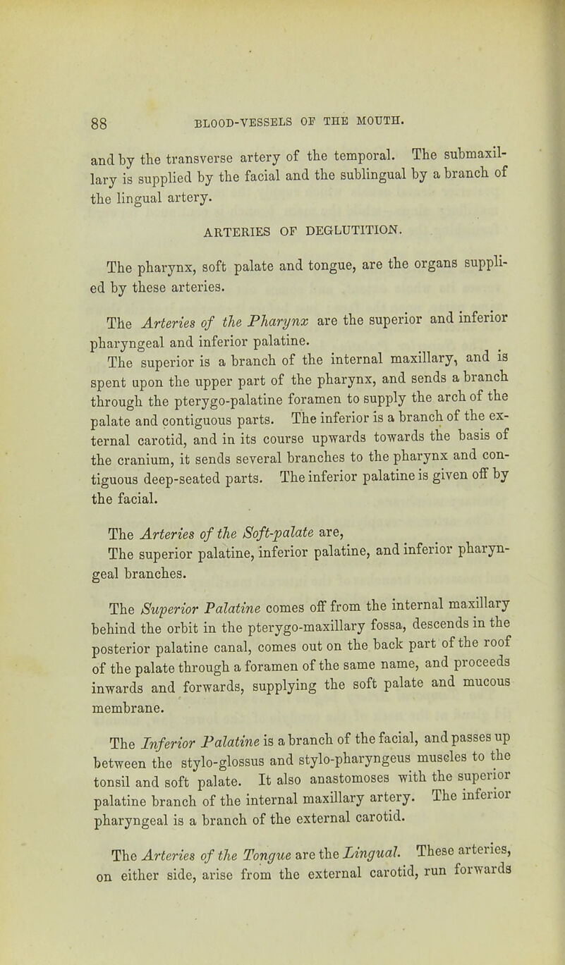 and by the transverse artery of the temporal. The suhmaxil- lary is supplied by the facial and the sublingual by a branch of the lingual artery. ARTERIES OF DEGLUTITION. The pharynx, soft palate and tongue, are the organs suppli- ed by these arteries. The Arteries of the Pharynx are the superior and inferior pharyngeal and inferior palatine. The superior is a branch of the internal maxillary, and is spent upon the upper part of the pharynx, and sends a branch through the pterygo-palatine foramen to supply the arch of the palate and contiguous parts. The inferior is a branch of the ex- ternal carotid, and in its course upwards towards the basis of the cranium, it sends several branches to the pharynx and con- tiguous deep-seated parts. The inferior palatine is given off by the facial. The Arteries of the Soft-palate are. The superior palatine, inferior palatine, and inferior pharyn- geal branches. The Superior Palatine comes off from the internal maxillary behind the orbit in the pterygo-maxillary fossa, descends in the posterior palatine canal, comes out on the back part of the roof of the palate through a foramen of the same name, and proceeds inwards and forwards, supplying the soft palate and mucous membrane. The Inferior Palatine is a branch of the facial, and passes up between the stylo-glossus and stylo-pharyngeus muscles to the tonsil and soft palate. It also anastomoses with the supermr palatine branch of the internal maxillary artery. The inferior pharyngeal is a branch of the external carotid. The Arteries of the Tongue are the Lingual. These arteiies, on either side, arise from the external carotid, run foi wards