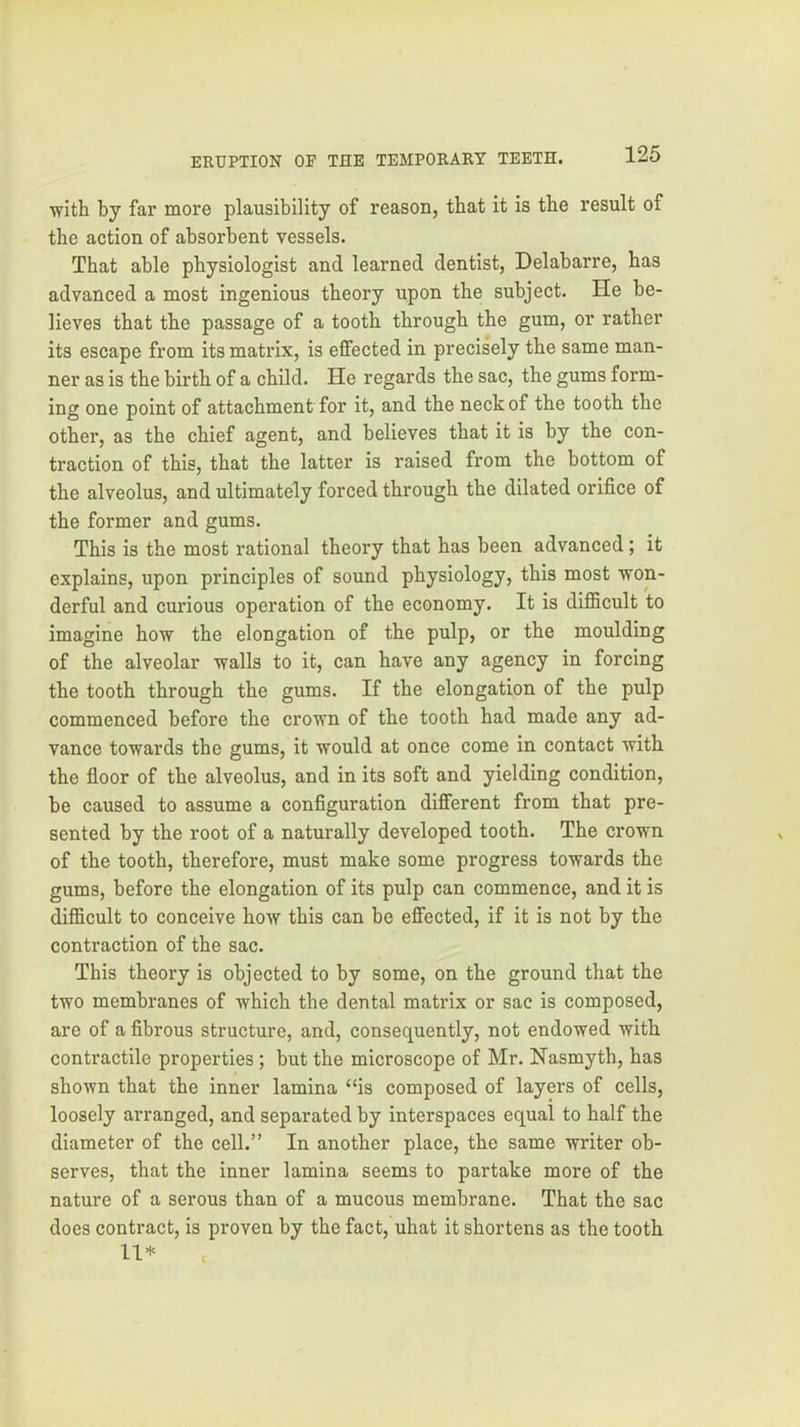 with by far more plausibility of reason, that it is the result of the action of absorbent vessels. That able physiologist and learned dentist, Delabarre, has advanced a most ingenious theory upon the subject. He be- lieves that the passage of a tooth through the gum, or rather its escape from its matrix, is effected in precisely the same man- ner as is the birth of a child. He regards the sac, the gums form- ing one point of attachment for it, and the neck of the tooth the other, as the chief agent, and believes that it is by the con- traction of this, that the latter is raised from the bottom of the alveolus, and ultimately forced through the dilated orifice of the former and gums. This is the most rational theory that has been advanced; it explains, upon principles of sound physiology, this most won- derful and curious operation of the economy. It is difficult to imagine how the elongation of the pulp, or the moulding of the alveolar walls to it, can have any agency in forcing the tooth through the gums. If the elongation of the pulp commenced before the crown of the tooth had made any ad- vance towards the gums, it would at once come in contact with the floor of the alveolus, and in its soft and yielding condition, be caused to assume a configuration different from that pre- sented by the root of a naturally developed tooth. The crown of the tooth, therefore, must make some progress towards the gums, before the elongation of its pulp can commence, and it is difficult to conceive how this can be effected, if it is not by the contraction of the sac. This theory is objected to by some, on the ground that the two membranes of which the dental matrix or sac is composed, are of a fibrous structure, and, consequently, not endowed with contractile properties; but the microscope of Mr. Nasmyth, has shown that the inner lamina “is composed of layers of cells, loosely arranged, and separated by interspaces equal to half the diameter of the cell.” In another place, the same writer ob- serves, that the inner lamina seems to partake more of the nature of a serous than of a mucous membrane. That the sac does contract, is proven by the fact, uhat it shortens as the tooth 11*