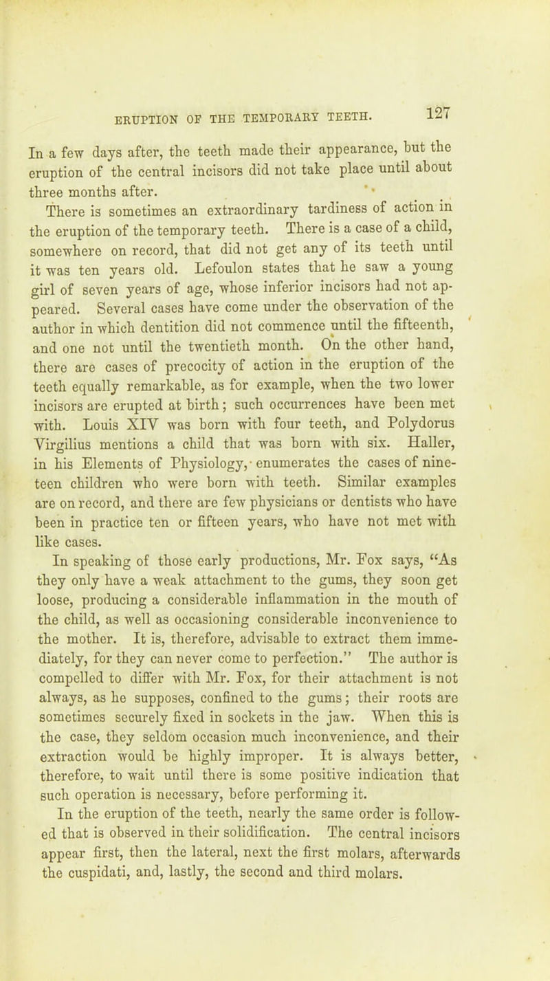 In a few days after, the teeth made their appearance, hut the eruption of the central incisors did not take place until about three months after. ’ • _ _ There is sometimes an extraordinary tardiness of action in the eruption of the temporary teeth. There is a case of a child, somewhere on record, that did not get any of its teeth until it was ten years old. Lefoulon states that he saw a young girl of seven years of age, whose inferior incisors had not ap- peared. Several cases have come under the observation of the author in which dentition did not commence until the fifteenth, and one not until the twentieth month. On the other hand, there are cases of precocity of action in the eruption of the teeth equally remarkable, as for example, when the two lower incisors are erupted at birth; such occurrences have been met with. Louis XIV was born with four teeth, and Polydorus Virgilius mentions a child that was born with six. Haller, in his Elements of Physiology, ■ enumerates the cases of nine- teen children who were born with teeth. Similar examples are on record, and there are few physicians or dentists who have been in practice ten or fifteen years, who have not met with like cases. In speaking of those early productions, Mr. Fox says, “As they only have a weak attachment to the gums, they soon get loose, producing a considerable infiammation in the mouth of the child, as well as occasioning considerable inconvenience to the mother. It is, therefore, advisable to extract them imme- diately, for they can never come to perfection.” The author is compelled to differ with Mr. Fox, for their attachment is not always, as he supposes, confined to the gums; their roots are sometimes securely fixed in sockets in the jaw. When this is the case, they seldom occasion much inconvenience, and their extraction would be highly improper. It is always better, therefore, to wait until there is some positive indication that such operation is necessary, before performing it. In the eruption of the teeth, nearly the same order is follow- ed that is observed in their solidification. The central incisors appear first, then the lateral, next the first molars, afterwards the cuspidati, and, lastly, the second and third molars.