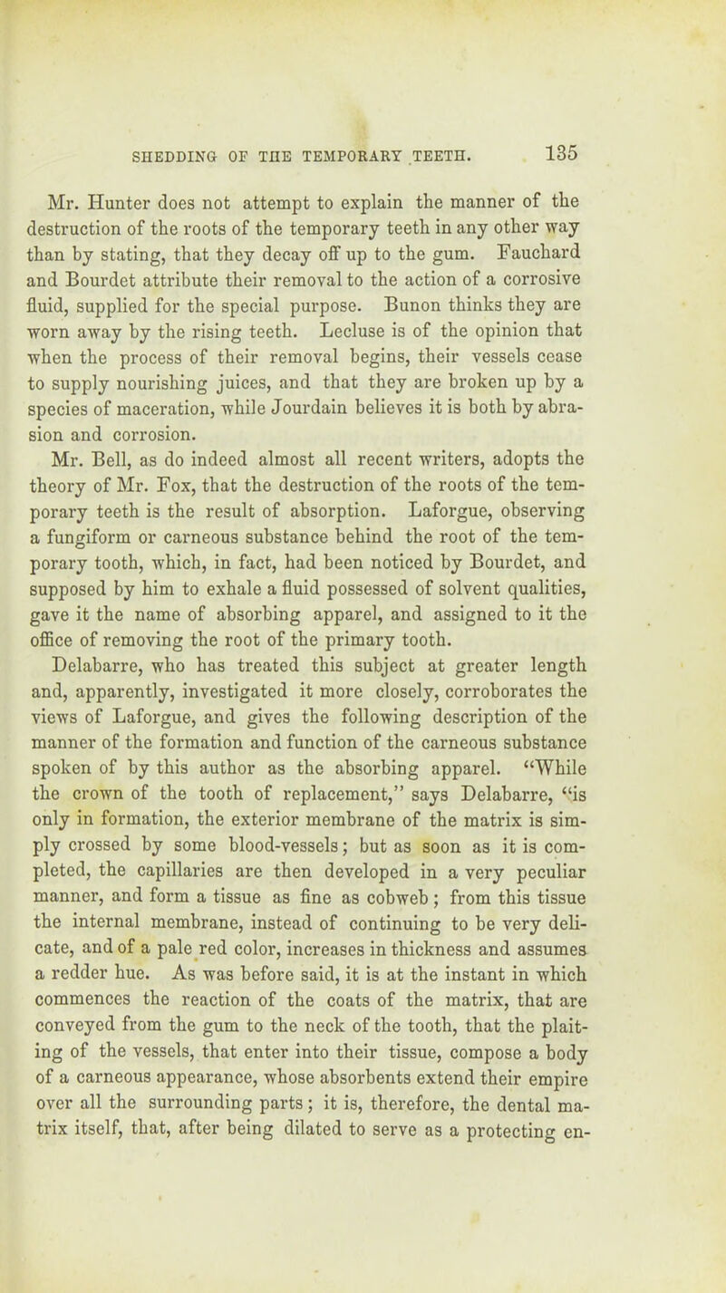 Mr. Hunter does not attempt to explain the manner of the destruction of the roots of the temporary teeth in any other way than by stating, that they decay off up to the gum. Fauchard and Bourdet attribute their removal to the action of a corrosive fluid, supplied for the special purpose. Bunon thinks they are worn away by the rising teeth. Lecluse is of the opinion that when the process of their removal begins, their vessels cease to supply nourishing juices, and that they are broken up by a species of maceration, while Jourdain believes it is both by abra- sion and corrosion. Mr. Bell, as do indeed almost all recent writers, adopts the theory of Mr. Fox, that the destruction of the roots of the tem- porary teeth is the result of absorption. Laforgue, observing a fungiform or carneous substance behind the root of the tem- porary tooth, which, in fact, had been noticed by Bourdet, and supposed by him to exhale a fluid possessed of solvent qualities, gave it the name of absorbing apparel, and assigned to it the office of removing the root of the primary tooth. Delabarre, who has treated this subject at greater length and, apparently, investigated it more closely, corroborates the views of Laforgue, and gives the following description of the manner of the formation and function of the carneous substance spoken of by this author as the absorbing apparel. “While the crown of the tooth of replacement,” says Delabarre, “is only in formation, the exterior membrane of the matrix is sim- ply crossed by some blood-vessels; but as soon as it is com- pleted, the capillaries are then developed in a very peculiar manner, and form a tissue as fine as cobweb; from this tissue the internal membrane, instead of continuing to he very deli- cate, and of a pale^red color, increases in thickness and assumes a redder hue. As was before said, it is at the instant in which commences the reaction of the coats of the matrix, that are conveyed from the gum to the neck of the tooth, that the plait- ing of the vessels, that enter into their tissue, compose a body of a carneous appearance, whose absorbents extend their empire over all the surrounding parts; it is, therefore, the dental ma- trix itself, that, after being dilated to serve as a protecting en-