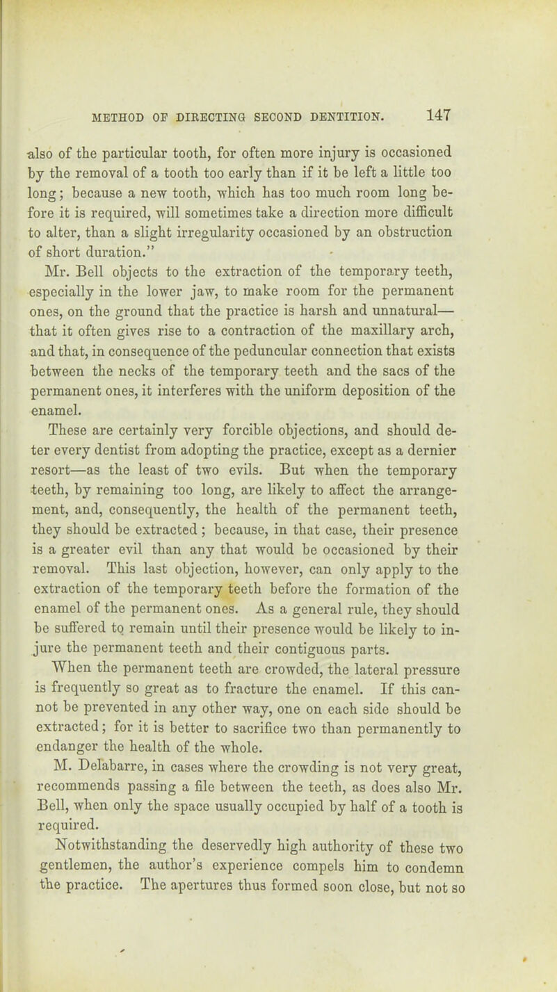 also of the particular tooth, for often more injury is occasioned by the removal of a tooth too early than if it be left a little too long; because a new tooth, which has too much room long be- fore it is required, will sometimes take a direction more difficult to alter, than a slight irregularity occasioned by an obstruction of short duration.” Mr. Bell objects to the extraction of the temporary teeth, especially in the lower jaw, to make room for the permanent ones, on the ground that the practice is harsh and unnatural— that it often gives rise to a contraction of the maxillary arch, and that, in consequence of the peduncular connection that exists between the necks of the temporary teeth and the sacs of the permanent ones, it interferes with the uniform deposition of the enamel. These are certainly very forcible objections, and should de- ter every dentist from adopting the practice, except as a dernier resort—as the least of two evils. But when the temporary teeth, by remaining too long, are likely to aflFect the arrange- ment, and, consequently, the health of the permanent teeth, they should be extracted; because, in that case, their presence is a greater evil than any that would be occasioned by their removal. This last objection, however, can only apply to the extraction of the temporary teeth before the formation of the enamel of the permanent ones. As a general rule, they should bo suffered to remain until their presence would be likely to in- jure the permanent teeth and their contiguous parts. When the permanent teeth are crowded, the lateral pressure is frequently so great as to fracture the enamel. If this can- not be prevented in any other way, one on each side should be extracted; for it is better to sacrifice two than permanently to endanger the health of the whole. M. Delabarre, in cases where the crowding is not very great, recommends passing a file between the teeth, as does also Mr. Bell, when only the space usually occupied by half of a tooth is required. Notwithstanding the deservedly high authority of these two gentlemen, the author’s experience compels him to condemn the practice. The apertures thus formed soon close, but not so