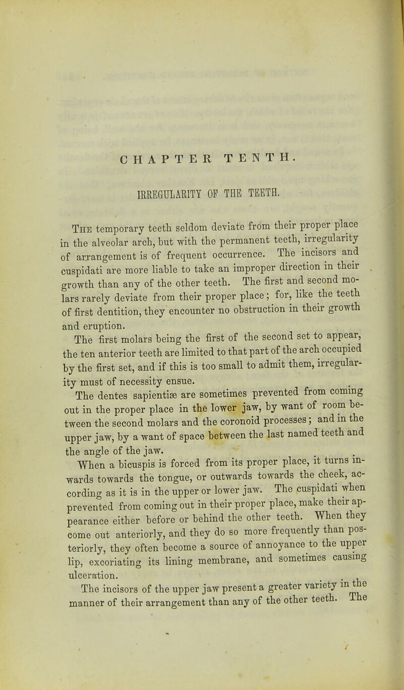 CHAPTER TENTH. IRREGULARITY OP THE TEETH. The temporary teeth seldom deviate from their proper place in the alveolar arch, but with the permanent teeth, irregularity of arrangement is of frequent occurrence. The incisors and cuspidati are more liable to take an improper direction in their growth than any of the other teeth. The first and second mo- lars rarely deviate from their proper place; for, like the teeth of first dentition, they encounter no obstruction in their growth and eruption. The first molars being the first of the second set to appear, the ten anterior teeth are limited to that part of the arch occupied by the first set, and if this is too small to admit them, irregular- ity must of necessity ensue. The dentes sapientise are sometimes prevented from coming out in the proper place in the lower jaw, by want of room be- tween the second molars and the coronoid processes; and in the upper jaw, by a want of space between the last named teeth and the angle of the jaw. _ . When a hicuspis is forced from its proper place, it turns in- wards towards the tongue, or outwards towards the cheek, ac- cording as it is in the upper or lower jaw. The cuspidati when prevented from coming out in their proper place, make their ap- pearance either before or behind the other teeth. When they come out anteriorly, and they do so more frequently than pos- teriorly, they often become a source of annoyance to the upper lip, excoriating its lining membrane, and sometimes causing ulceration. The incisors of the upper jaw present a greater variety ® manner of their arrangement than any of the other teeth. e