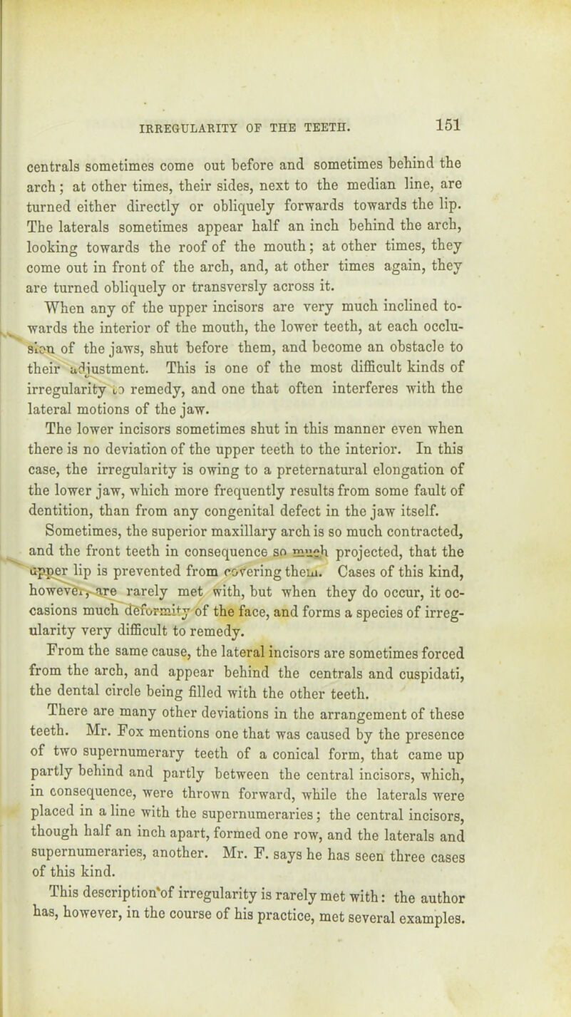 1 centrals sometimes come out before and sometimes behind the j arch; at other times, their sides, next to the median line, are 1 turned either directly or obliquely forwards towards the lip. j The laterals sometimes appear half an inch behind the arch, looking towards the roof of the mouth; at other times, they come out in front of the arch, and, at other times again, they are turned obliquely or transversly across it. When any of the upper incisors are very much inclined to- wards the interior of the mouth, the lower teeth, at each occlu- sion of the jaws, shut before them, and become an obstacle to their adiustment. This is one of the most difficult kinds of irregularity to remedy, and one that often interferes with the lateral motions of the jaw. The lower incisors sometimes shut in this manner even when there is no deviation of the upper teeth to the interior. In this case, the irregularity is owing to a preternatural elongation of the lower jaw, which more frequently results from some fault of dentition, than from any congenital defect in the jaw itself. Sometimes, the superior maxillary arch is so much contracted, ^ and the front teeth in consequence so much projected, that the uppw lip is prevented from cohering them. Cases of this kind, howev^l^are rarely met with, but when they do occur, it oc- casions much dSfbrmity^of the face, and forms a species of irreg- ularity very difficult to remedy. From the same cause, the lateral incisors are sometimes forced from the arch, and appear behind the centrals and cuspidati, the dental circle being filled with the other teeth. There are many other deviations in the arrangement of these teeth. Mr. Fox mentions one that was caused by the presence of two supernumerary teeth of a conical form, that came up partly behind and partly between the central incisors, which, in consequence, were thrown forward, while the laterals were placed in a line with the supernumeraries; the central incisors, though half an inch apart, formed one row, and the laterals and supernumeraries, another. Mr. F. says he has seen three cases of this kind. This description'of irregularity is rarely met with: the author has, however, in the course of his practice, met several examples.