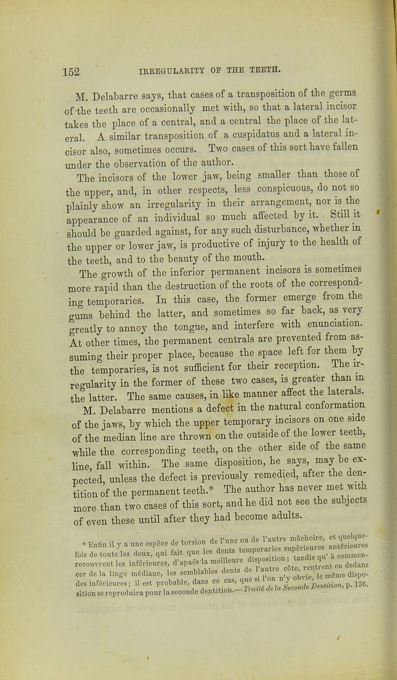 M. Delabarre says, that cases of a transposition of the germs of-the teeth are occasionally met with, so that a lateral incisor takes the place of a central, and a central the place of the lat- eral. A similar transposition of a cuspidatus and a lateral in- cisor also, sometimes occurs. Two cases of this sort have fallen under the observation of the author. The incisors of the lower jaw, being smaller than those of the upper, and, in other respects, less conspicuous, do not so plainly show an irregularity in their arrangement, nor is the appearance of an individual so much affected by it. Still it should be guarded against, for any such distobance, whether in the upper or lower jaw, is productive of injury to the health of the teeth, and to the beauty of the mouth. ^ The growth of the inferior permanent incisors is sometimes more rapid than the destruction of the roots of the correspond- ing temporaries. In this case, the_ former emerge from the gums behind the latter, and sometimes so far back, as very greatly to annoy the tongue, and interfere with enunciation. At other times, the permanent centrals are prevented from as- suming their proper place, because the space left for them by the temporaries, is not sufficient for their reception. The ii- regularity in the former of these two cases, is greater than in the latter. The same causes, in like manner affect the laterals. M. Delabarre mentions a defect in the natural conformation of the jaws, by which the upper temporary incisors on one side of the median line are thrown on the outside of the lower teeth, while the corresponding teeth, on the other side of the same line, fall within. The same disposition, he ^ says, may be ex- pected, unless the defect is previously remedied, after the den- tition of the permanent teeth.* The author has never met with more than two cases of this sort, and he did not see the subjects of even these until after they had become adults. * Enfin il y a uno esp6ce dc torsion do Funo ou do I’autro macboiro et quolquo- fois do touto los doux, qui fait quo los donts /ommen- recouvront lo3 inffiriouros, d’apadsda moilleuro rentrent on dedans cor do la lingo mfidiane, los semblables dents ® Uvip le nifime dispo- dosinf6riour“os; Rest probable, dans co ° sition so reproduira pour la seconde dentition.-2raR£ de la Sccondc Dc