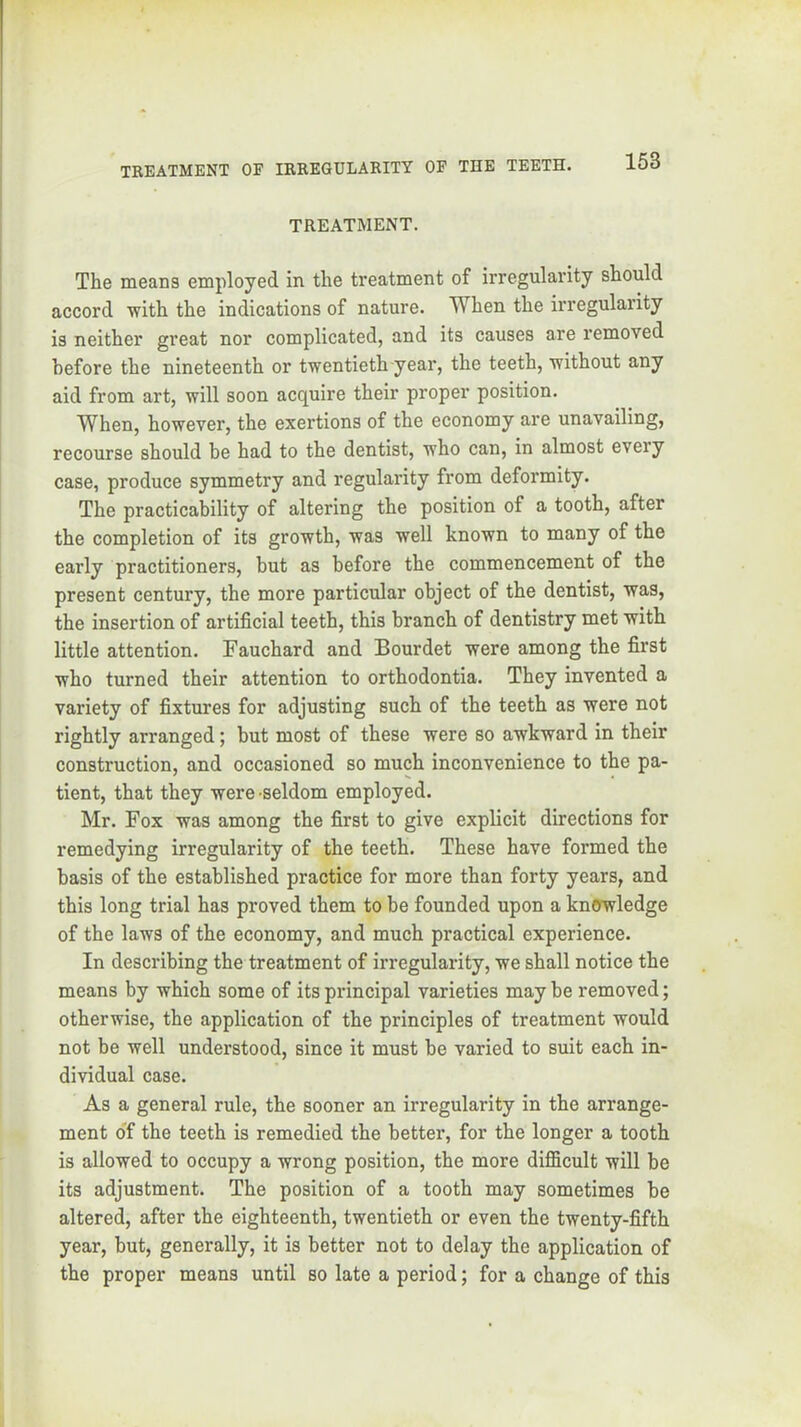TREATMENT. The means employed in the treatment of irregularity should accord with the indications of nature. When the irregularity is neither great nor complicated, and its causes are removed before the nineteenth or twentieth year, the teeth, without any aid from art, will soon acquire their proper position. When, however, the exertions of the economy are unavailing, recourse should be had to the dentist, who can, in almost every case, produce symmetry and regularity from deformity. The practicability of altering the position of a tooth, after the completion of its growth, was well known to many of the early practitioners, hut as before the commencement of the present century, the more particular object of the dentist, was, the insertion of artificial teeth, this branch of dentistry met with little attention. Fauchard and Bourdet were among the first who turned their attention to orthodontia. They invented a variety of fixtures for adjusting such of the teeth as were not rightly arranged; but most of these were so awkward in their construction, and occasioned so much inconvenience to the pa- tient, that they were -seldom employed. Mr. Fox was among the first to give explicit directions for remedying irregularity of the teeth. These have formed the basis of the established practice for more than forty years, and this long trial has proved them to be founded upon a kn<rwledge of the laws of the economy, and much practical experience. In describing the treatment of irregularity, we shall notice the means by which some of its principal varieties may be removed; otherwise, the application of the principles of treatment would not be well understood, since it must be varied to suit each in- dividual case. As a general rule, the sooner an irregularity in the arrange- ment o'f the teeth is remedied the better, for the longer a tooth is allowed to occupy a wrong position, the more difficult will be its adjustment. The position of a tooth may sometimes he altered, after the eighteenth, twentieth or even the twenty-fifth year, but, generally, it is better not to delay the application of the proper means until so late a period; for a change of this
