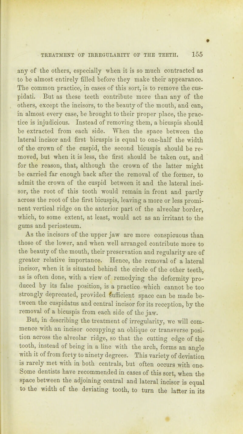 any of the others, especially ■when it is so much contracted as to be almost entirely filled before they make their appearance. The common practice, in cases of this sort, is to remove the cus- pidati. But as these teeth contribute more than any of the others, except the incisors, to the beauty of the mouth, and can, in almost every case, be brought to their proper place, the prac- tice is injudicious. Instead of removing them, a bicuspis should he extracted from each side. When the space between the lateral incisor and first bicuspis is equal to one-half the width of the crown of the cuspid, the second bicuspis should be re- moved, but when it is less, the first should be taken out, and for the reason, that, although the crown of the latter might be carried far enough hack after the removal of the former, to admit the crown of the cuspid between it and the lateral inci- sor, the root of this tooth would remain in front and partly across the root of the first bicuspis, leaving a more or less promi- nent vertical ridge on the anterior part of the alveolar border, which, to some extent, at least, would act as an irritant to the gums and periosteum. As the incisors of the upper jaw are more conspicuous than those of the lower, and when well arranged contribute more to the beauty of the mouth, their preservation and regularity are of greater relative importance. Hence, the removal of a lateral incisor, when it is situated behind the circle of the other teeth, as is often done, with a view of remedying the deformity pro- duced by its false position, is a practice which cannot be too strongly deprecated, provided Sufiicient space can be made be- tween the cuspidatus and central incisor for its reception, by the removal of a bicuspis from each side of the jaw. But, in describing the treatment of irregularity, we will com- mence with an incisor occupying an oblique or transverse posi- tion across the alveolar ridge, so that the cutting edge of the tooth, instead of being in a line with the arch, forms an angle with it of from forty to ninety degrees. This variety of deviation is rarely met with in both centrals, but often occurs with one. Some dentists have recommended in cases of this sort, when the space between the adjoining central and lateral incisor is equal to the width of the deviating tooth, to turn the latter in its