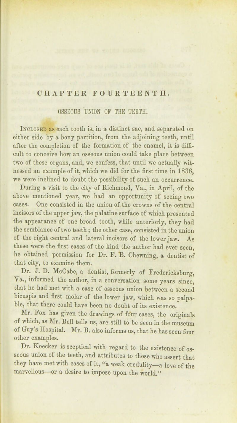 OSSEOUS UNION OF THE TEETH. Inclosed as each tooth is, in a distinct sac, and separated on either side by a bony partition, from the adjoining teeth, until after the completion of the formation of the enamel, it is diffi- cult to conceive how an osseous union could take place between two of these organs, and, we confess, that until we actually wit- nessed an example of it, which we did for the first time in 1836, we were inclined to doubt the possibility of such an occurrence. During a visit to the city of Richmond, Va., in April, of the above mentioned year, we had an opportunity of seeing two cases. One consisted in the union of the crowns of the central incisors of the upper jaw, the palatine surface of which presented the appearance of one broad tooth, while anteriorly, they had the semblance of two teeth; the other case, consisted in the union of the right central and lateral incisors of the lower jaw. As these were the first cases of the kind the author had ever seen, he obtained permission for Dr. F. R. Chewning, a dentist of that city, to examine them. Dr. J. D. McCabe, a dentist, formerly of Fredericksburg, Va,, informed the author, in a conversation some years since, that he had met with a case of osseous union between a second hicuspis and first molar of the lower jaw, which was so palpa- ble, that there could have been no doubt of its existence. Mr. Fox has given the drawings of four cases, the originals of which, as Mr. Bell tells us, are still to be seen in the museum of Gruy’s Hospital. Mr. B. also informs us, that he has seen four other examples. Dr, Koecker is sceptical with regard to the existence of os- seous union of the teeth, and attributes to those who assert that they have met with cases of it, “a weak credulity—a love of the marvellous—or a desire to ipipose upon the world.”