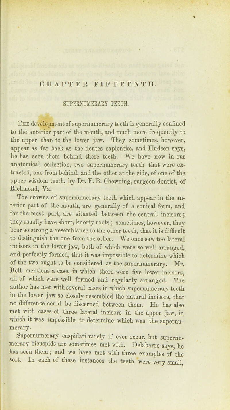 SUPERNUMERARY TEETH. The development of supernumerary teeth is generally confined to the anterior part of the mouth, and much more frequently to the upper than to the lower jaw. They sometimes, however, appear as far back as the dentes sapientim, and Hudson says, he has seen them behind these teeth. We have now in our anatomical collection, two supernumerary teeth that were ex- tracted, one from behind, and the other at the side, of one of the upper wisdom teeth, by Dr. F. B. Chewning, surgeon dentist, of Richmond, Va. The crowns of supernumerary teeth which appear in the an- terior part of the mouth, are generally of a conical form, and for the most part, are situated between the central incisors; they usually have short, knotty roots; sometimes, however, they bear so strong a resemblance to the other teeth, that it is difficult to distinguish the one from the other. We once saw too lateral incisors in the lower jaw, both of which were so well arranged, and perfectly formed, that it was impossible to determine which of the two ought to be considered as the supernumerary. Mr. Bell mentions a case, in which there were five lower incisors, all of which were well formed and regularly arranged. The author has met with several cases in which supernumerary teeth in the lower jaw so closely resembled the natural incisors, that no difference could be discerned between them. He has also met with cases of three lateral incisors in the upper jaw, in which it was impossible to determine which was the supernu- merary. Supernumerary cuspidati rarely if ever occur, but supernu- merary bicuspids are sometimes met with. Delabarre says, he has seen them; and we have met with three examples of the sort. In each of these instances the teeth were very small,