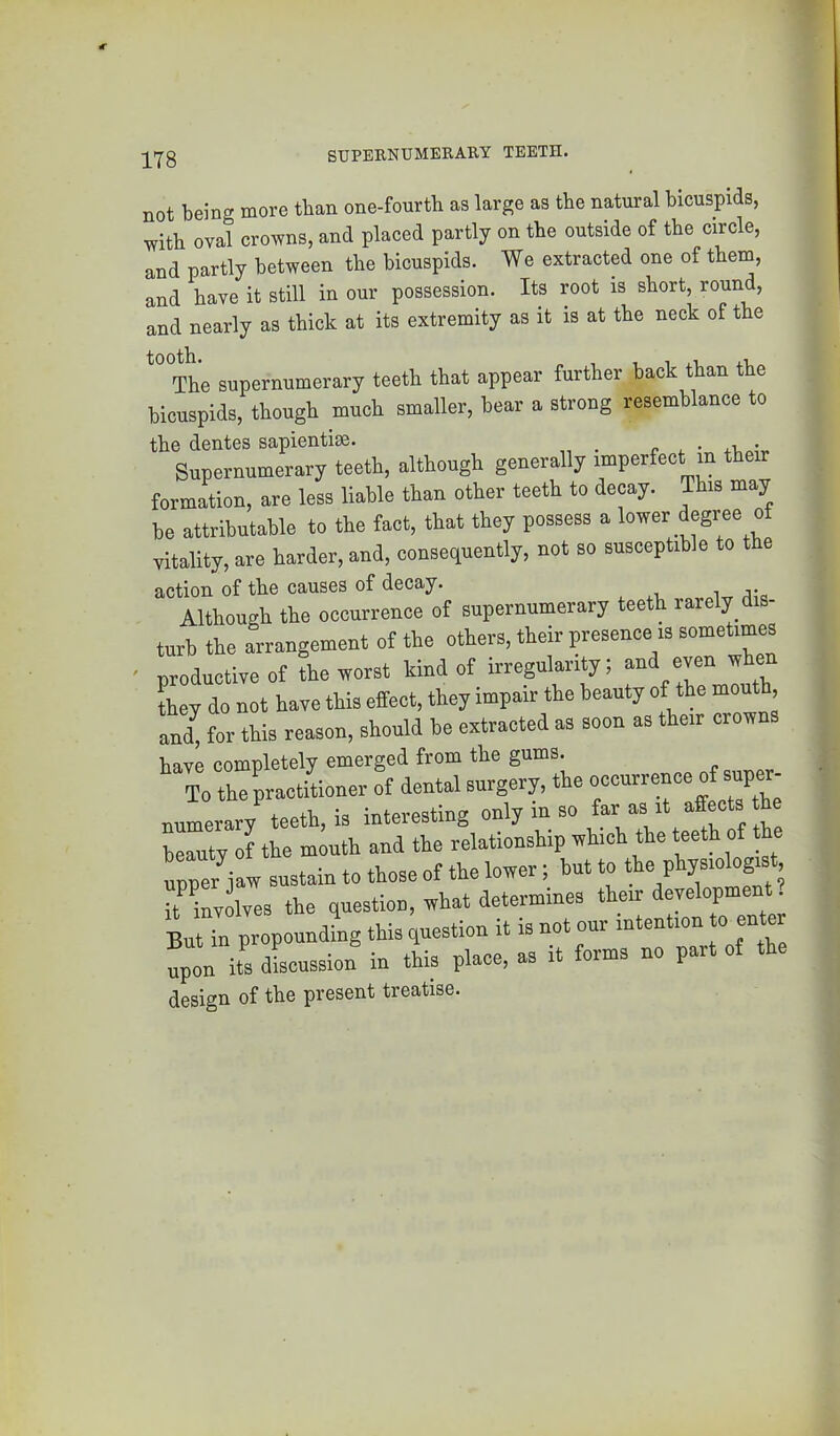 SUPERNUMERARY TEETH. not being more than one-fourtb as large as the natural bicuspids, with oval crowns, and placed partly on tbe outside of the circle, and partly between tbe bicuspids. We extracted one of them, and have it still in our possession. Its root is short, round, and nearly as thick at its extremity as it is at the neck of the The supernumerary teeth that appear further back than the bicuspids, though much smaller, bear a strong resemblance to the dentes sapientise. Supernumerary teeth, although generally imperfect m their formation, are less liable than other teeth to decay. This may be attributable to the fact, that they possess a lower degree of vitality, are harder, and, consequently, not so susceptible to the action of the causes of decay. Although the occurrence of supernumerary teeth rarely dis- turb the arrangement of the others, their presence is sometimes • nroductiveof the worst kind of irregularity; and even whe Ly do not have this effect, they impair the beauty of the month, aU fot this reason, should be extracted as soon as their crowns have completely emerged from the gums. To the practitioner of dental surgery, the numerary teeth, is interesting only in so far as it affects he beauty of the mouth and the relationship which the teeth of the upper jaw sustain to those of the lower; but to ; iUnvolves the question, what determines their development. But in propounding this question it is not our intention to ente !pon its dLussion in this place, as it forms no part of the design of the present treatise.