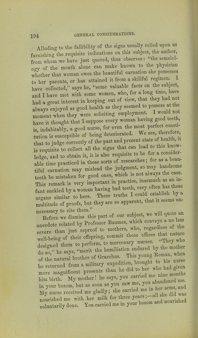 Alluding to the fallibility of the signs usually relied upon as furnishing the requisite indications on this subject, the author, from whom we have just quoted, thus observes: “the semeiol- 02V of the mouth alone can make known to the physician Xther that woman owes the beautiful carnation she possesses to her parents, or has attained it from a skillful regimen. I have collected,” says he, “some valuable facts on the subj^ect, and I have met with some women, who, for a long time, have had a great interest in keeping out of view, that they had not always enjoyed as good health as they seemed to possess at the moment when they were soliciting employment. I have it thought that I suppose every woman having good teeth, is indnbitahly, a good nurse, tor even the most perfect consti- t^ion is susceptible of being'deteriorated. We that to judge correctly of the past and presen state of health,^ is reiuisite to collect all the signs that can lead to this know ledge, and to obtain it, it is also requisite to be for a consider- able time practiced in these sorts of researches; for as a beam tiful carnation may mislead the judgment, so may an s teeth be mistaken for good ones, which is not always the ca e. This remark is very important in practice, inasmuch “ “ fant suckled by a woman having bad teeth, very “ften a organs similar to hers. These truths I could establish by a multitude of proofs, but they are so apparent, that it seems ““Berre IVdltHhis part of our subject, we will quote an ;Tbeing of\heir offspring, commit those efbces that nature 1 +V.PTT1 to uerform, to mercenary nurses. ihey wno he says “merit the humiliation endured by the mother of th; natural brother of Gracchus _ _ This young Rom^n, when he returned from a military expedition, brought to his nurs more magnificent presents than he did to her w o ^ ^ him birth My mother! he says, you carried in your bosom, but as soon as you saw me, you abandon^ed m ^ My nurse received me gladly; she came nourished me with her milk for three years, ^ nourished voluntarily done. You carried me in your bosom and nouiished