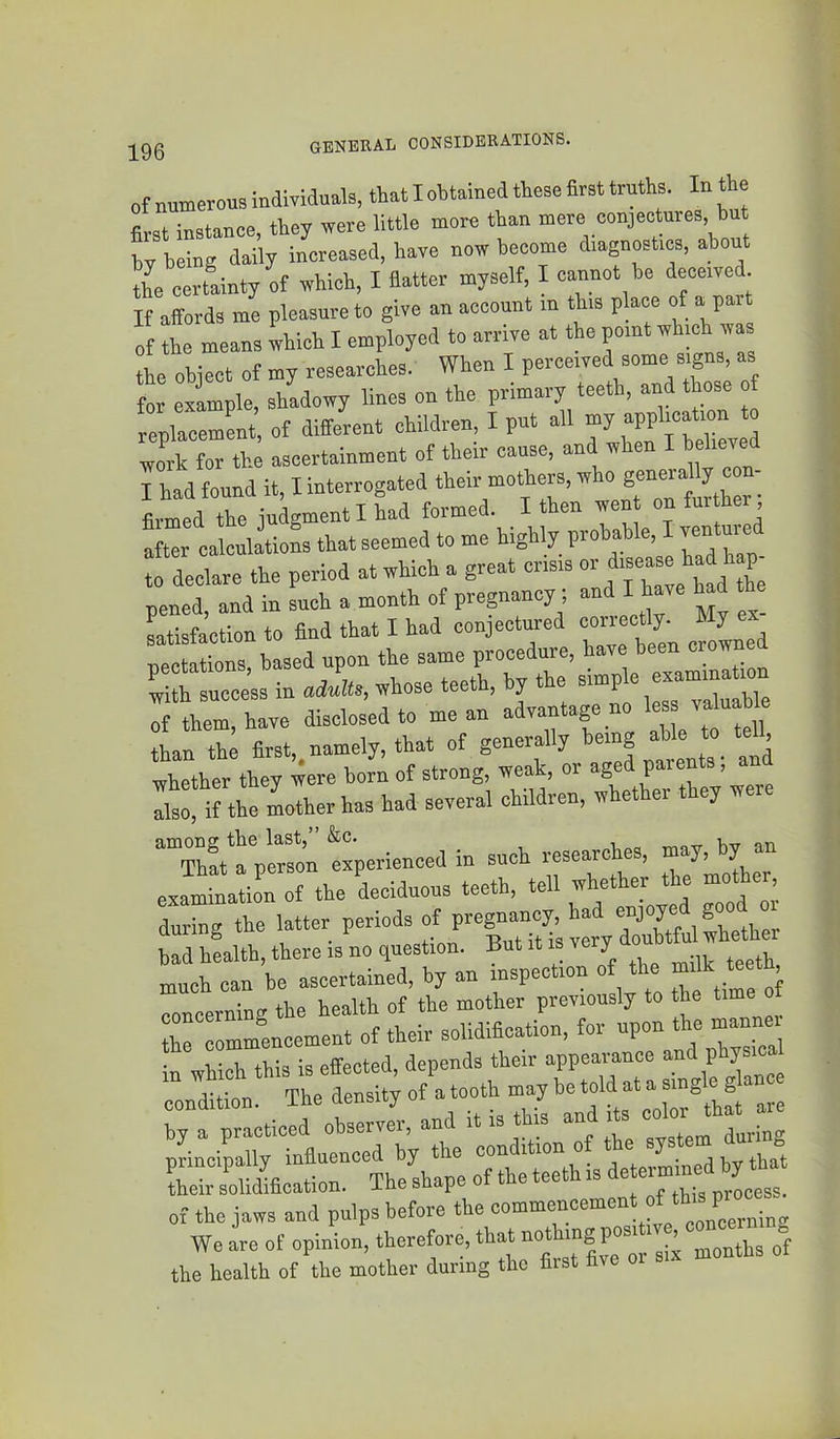 of mmerous mdmduals, that I obtained these first truths. In the first instance, they were little more than mere conjeotares, b L being daily increased, have now become diagnostics, about the certainty of which, I fiatter myself, I cannot be deceived It affords me pleasure to give an account m this p ace of a part of fe means leh I employed to arrive at the point which was the ohiect of my researches. When I perceived some signs, as for example, shadowy lines on the primary teeth, and those of replacement, of different children, I put all my application o ^ork for the ascertainment of their cause, and when I believed I had found it, I interrogated their mothers, ^ ® J . firmed the judgment I had formed. I then went on fur her ! “r calcuioL that seemed to me highly probable, I ventured to declare the period at which a great or disea e had h p pened, and in such a month of pregnancy; and I have h d he Lisfaetion to find that I had conjectured con cUy. My e Tiectations, based upon the same procedure, have been crowne wl h success in aiL, whose teeth, by the simple eaamina mn : them, have disclosed to mean advantage no less va u h,e than the first, namely, that of generally being able to tell, whether they were horn of strong, weak, or aged parents, an :rither has had several children, whether they were ThltV^soItperiencedin such researches, m^ by an examination of the deciduous teeth, tell 7^;*“ during the latter periods of had health, there IS no question. But it is v ^ xnuch can be ascertained, by an inspection o the ^ ’ concerning the health of the mother previously to the time o tC“ommencement of their solidification, for upon the mannei in which this is effected, depends their appearance ““'i “onditt ‘ The density of a tooth may he ‘oU ^t a by a practiced observer, and it is thm and te color principally influenced by the condition of the ^ Sr s’ouZfication. Thesbape of theteethis of the jaws and pulps before the com»rc“cement of tb.^ We are of opinion, therefore, that months of the health of the mother during the fiist five o