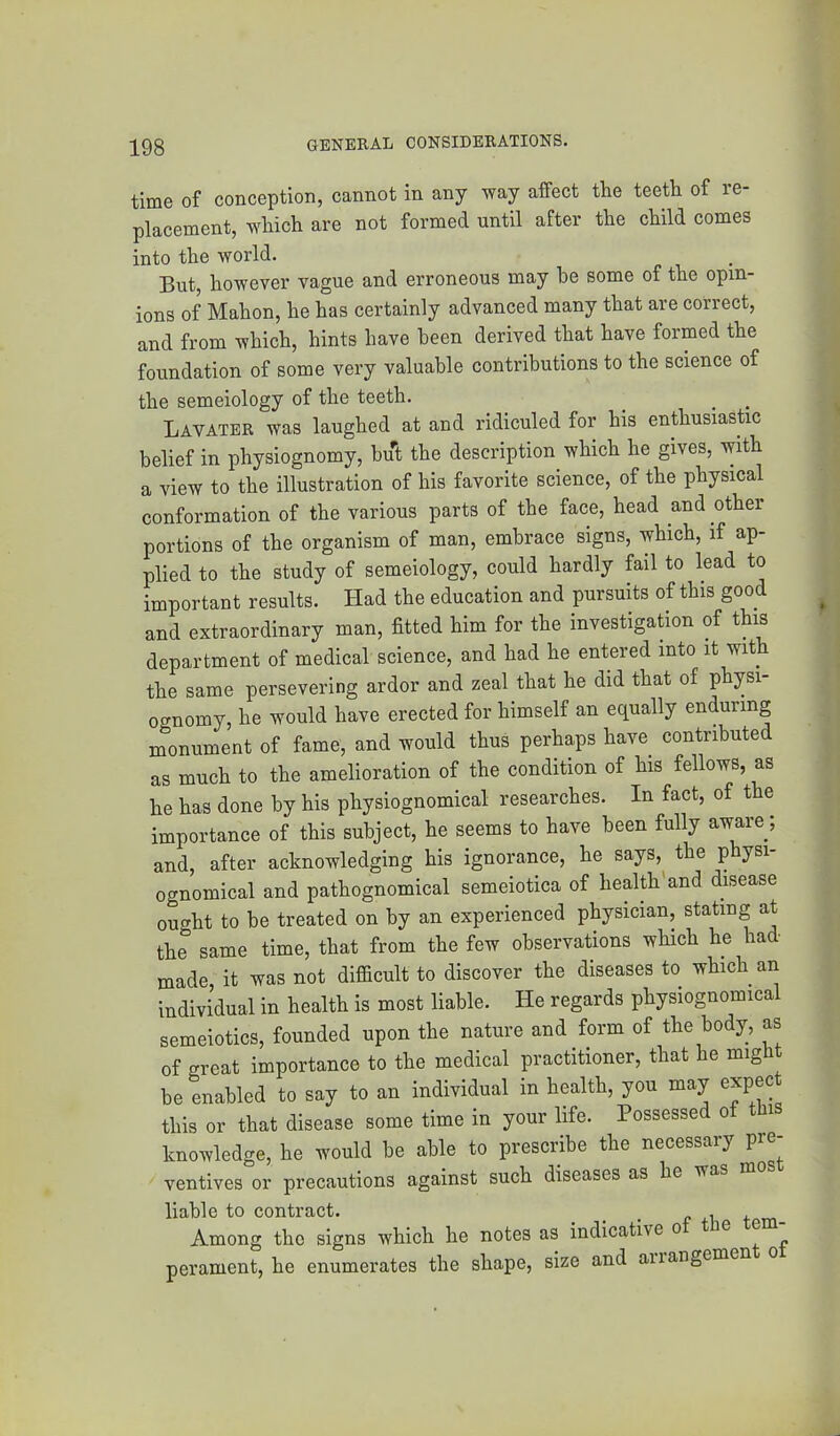 time of conception, cannot in any way affect the teeth of re- placement, which are not formed until after the child comes into the world. But, however vague and erroneous may be some of the opin- ions of Mahon, he has certainly advanced many that are correct, and from which, hints have been derived that have formed the foundation of some very valuable contributions to the science of the semeiology of the teeth, Lavater was laughed at and ridiculed for his enthusiastic belief in physiognomy, but the description which he gives, with a view to the illustration of his favorite science, of the physical conformation of the various parts of the face, head and other portions of the organism of man, embrace signs, which, if ap- plied to the study of semeiology, could hardly fail to lead to important results. Had the education and pursuits of this good and extraordinary man, fitted him for the investigation of this department of medical science, and had he entered into it with the same persevering ardor and zeal that he did that of physi- ognomy, he would have erected for himself an equally enduring monument of fame, and would thus perhaps have contributed as much to the amelioration of the condition of his fellows, as he has done by his physiognomical researches. In fact, of the importance of this subject, he seems to have been fully aware; and, after acknowledging his ignorance, he says, the physi- ognomical and pathognomical semeiotica of health'and disease ought to be treated on by an experienced physician, stating at the same time, that from the few observations which he had made it was not difficult to discover the diseases to which an individual in health is most liable. He regards physiognomical semeiotics, founded upon the nature and form of the body, as of great importance to the medical practitioner, that he mig be enabled to say to an individual in health, you may expec this or that disease some time in your life. Possessed of thi knowledge, he would be able to prescribe the necessary pre- ventives or precautions against such diseases as he was liable to contract. _ , . Among the signs which he notes as indicative o ^ ~ perament, he enumerates the shape, size and airangemen