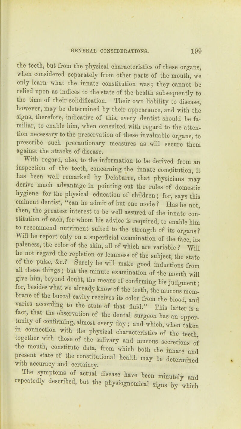 the teeth, but from the physical characteristics of these organs, when considered separately from other parts of the mouth, we only learn what the innate constitution was; they cannot be relied upon as indices to the state of the health subsequently to the time of their solidification. Their own liability to disease, however, may be determined by their appearance, and with the signs, therefore, indicative of this, every dentist should be fa- miliar, to enable him, when consulted with regard to the atten- tion necessary to the preservation of these invaluable organs, to prescribe such precautionary measures as will secure them against the attacks of disease. With regard, also, to the information to be derived from an inspection of the teeth, concerning the innate constitution, it has been well remarked by Delabarre, that physicians m’ay derive much advantage in pointing out the rules of domestic hygiene for the physical education of children; for, says this eminent dentist, “can he admit of but one mode ? Has he not, then, the greatest interest to be well assured of the innate con- stitution of each, for whom his advice is required, to enable him to recommend nutriment suited to the strength of its organs? Will he report only on a superficial examination of the face, its paleness, the color of the skin, all of which are variable ? Will he not regard the repletion or leanness of the subject, the state of the pulse, &c.? Surely he will make good inductions from all these things; but the minute examination of the mouth will give him, beyond doubt, the means of confirming his judgment • for, besides what we already know of the teeth, the mucous mem- brane of the buccal cavity receives its color from the blood, and varies according to the state of that fluid.” This latter is a fact, that the observation of the dental surgeon has an oppor- tunity of confirming, almost every day; and which, when taken in connection with the physical characteristics of the teeth together with those of the salivary and mucous secretions of the mouth, constitute data, from which both the innate and present state of the constitutional health may be determined with accuracy and certainty. The symptoms of actual disease have been minutely and repeatedly described, but the physiognomical signs by ivbich t