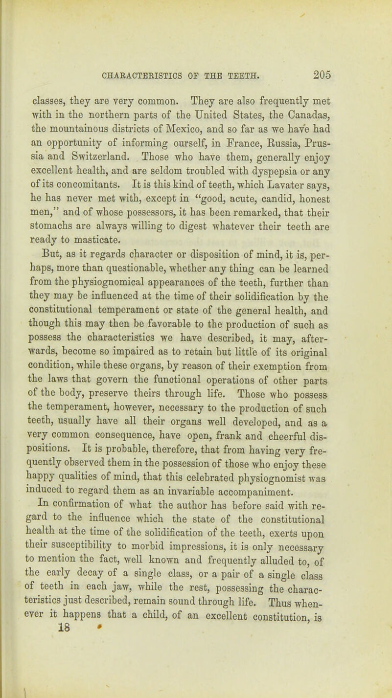 classes, they are very common. They are also frequently met with in the northern parts of the United States, the Canadas, the mountainous districts of Mexico, and so far as we have had an opportunity of informing ourself, in France, Russia, Prus- sia and Switzerland. Those who have them, generally enjoy excellent health, and are seldom troubled with dyspepsia or any of its concomitants. It is this kind of teeth, which Lavater says, he has never met with, except in “good, acute, candid, honest men,” and of whose possessors, it has been remarked, that their stomachs are always willing to digest whatever their teeth are ready to masticate. But, as it regards character or disposition of mind, it is, per- haps, more than questionable, whether any thing can be learned from the physiognomical appearances of the teeth, further than they may be influenced at the time of their solidification by the constitutional temperament or state of the general health, and though this may then be favorable to the production of such as possess the characteristics we have described, it may, after- wards, become so impaired as to retain but little of its original condition, while these organs, by reason of their exemption from the laws that govern the functional operations of other parts of the body, preserve theirs through life. Those who possess the temperament, however, necessary to the production of such teeth, usually have all their organs well developed, and as a very common consequence, have open, frank and cheerful dis- positions. It is probable, therefore, that from having very fre- quently observed them in the possession of those who enjoy these happy qualities of mind, that this celebrated physiognomist was induced to regard them as an invariable accompaniment. In confirmation of what the author has before said with re- gard to the influence which the state of the constitutional health at the time of the solidification of the teeth, exerts upon their susceptibility to morbid impressions, it is only necessary to mention the fact, well known and frequently alluded to, of the early decay of a single class, or a pair of a single class of teeth in each jaw, while the rest, possessing the charac- teristics just described, remain sound through life. Thus when- ever it happens that a child, of an excellent constitution, is 18