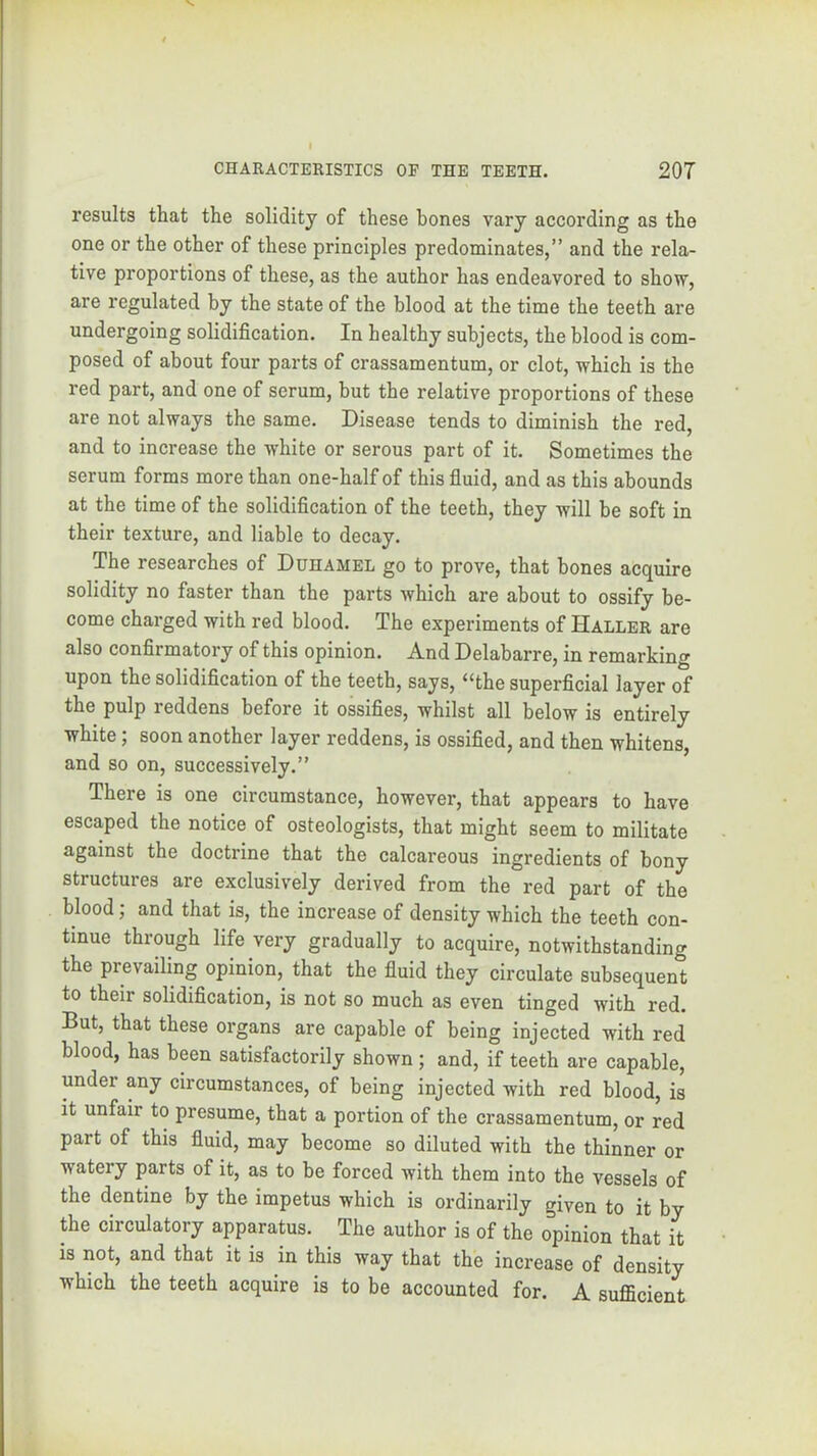 results that the solidity of these bones vary according as the one or the other of these principles predominates,” and the rela- tive proportions of these, as the author has endeavored to show, are regulated by the state of the blood at the time the teeth are undergoing solidification. In healthy subjects, the blood is com- posed of about four parts of crassamentum, or clot, which is the red part, and one of serum, but the relative proportions of these are not always the same. Disease tends to diminish the red, and to increase the white or serous part of it. Sometimes the serum forms more than one-half of this fiuid, and as this abounds at the time of the solidification of the teeth, they will be soft in their texture, and liable to decay. The researches of Duhamel go to prove, that bones acquire solidity no faster than the parts which are about to ossify be- come charged with red blood. The experiments of Haller are also confirmatory of this opinion. And Delabarre, in remarking upon the solidification of the teeth, says, “the superficial layer of the pulp reddens before it ossifies, whilst all below is entirely white; soon another layer reddens, is ossified, and then whitens, and so on, successively.” There is one circumstance, however, that appears to have escaped the notice of osteologists, that might seem to militate against the doctrine that the calcareous ingredients of bony structures are exclusively derived from the red part of the blood; and that is, the increase of density which the teeth con- tinue through life very gradually to acquire, notwithstanding the prevailing opinion, that the fluid they circulate subsequent to their solidification, is not so much as even tinged with red. But, that these organs are capable of being injected with red blood, has been satisfactorily shown ; and, if teeth are capable, under any circumstances, of being injected with red blood, is it unfair to presume, that a portion of the crassamentum, or red part of this fluid, may become so diluted with the thinner or watery parts of it, as to be forced with them into the vessels of the dentine by the impetus which is ordinarily given to it by the circulatory apparatus. The author is of the opinion that it is not, and that it is in this way that the increase of density which the teeth acquire is to be accounted for. A sufficient