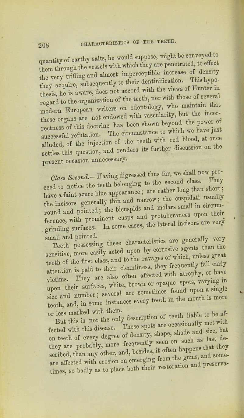 cuantily of earthy salts, he would suppose, might be couveyed to lem through the vessels with which they are penetrated to effect the very trifling and almost imperceptible increase »£ ttoy aeciuire, subsequently to their dentinificaUon. Thishypcn theL, he is aware, does not accord with the vmws of Hunter in reli to the organisation of the teeth, nor with those of severa modern European writers on odontology, who maintain that these organs are not endowed with yascularity, hut the incor- r^tness of this doctrine has been shown beyond the power o successful refutation. The circumstance to alluded of the injection of the teeth with red blood, at once :“es this question, and renders its further discussion on the present occasion unnecessary. Class Secand.-Es.ymg digressed thus far, ceed to notice the teeth belonging to the second class. T y grinding surfaL In some cases, the lateral incisors are very ““SeS^'ot^ng these characteristics are vlc^r Th^y^'re'abo ^Sctld withltrophy, or have sme and tooth in the mouth is more tooth, and, in some instances every r:trr;:;e of dens4 « r they are probably, more frequent y b v,a,v3pens that they scribed, than any other, and, besi es, i o are affected with erosion on emerging & preserva- iimes, so badly as to place both their restoration and preserva