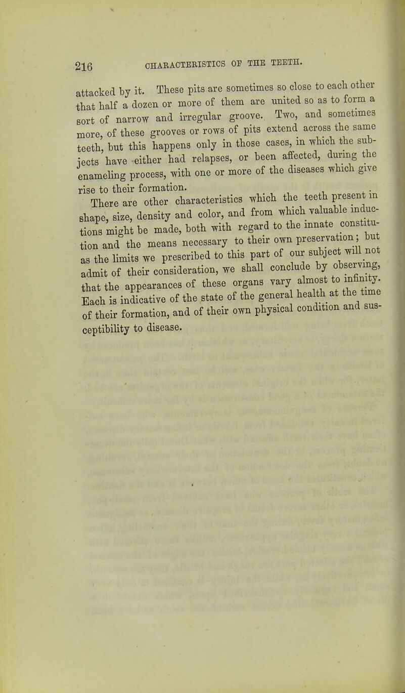attacked by it. These pits are sometimes so close to each other that half a dozen or more of them are united so as to form a sort of narrow and irregular groove. Two, and sometimes more of these grooves or rows of pits extend, across the same teeth, but this happens only in those cases, in which the sub- iects have -either had relapses, or been affected, during t e enameling process, with one or more of the diseases which give rise to their formation. There are other characteristics which the teeth present m shape, size, density and color, and from which valuable induc- tions might be made, both with regard to the innate constitu- tion and the means necessary to their own preservation; bu as the limits we prescribed to this part of our subject will not admit of their consideration, we shall conclude by observing, that the appearances of these organs vary almost to infinity. Each is inLative of the state of the general health at the time of their formation, and of their own physical condition and sus- ceptibility to disease.