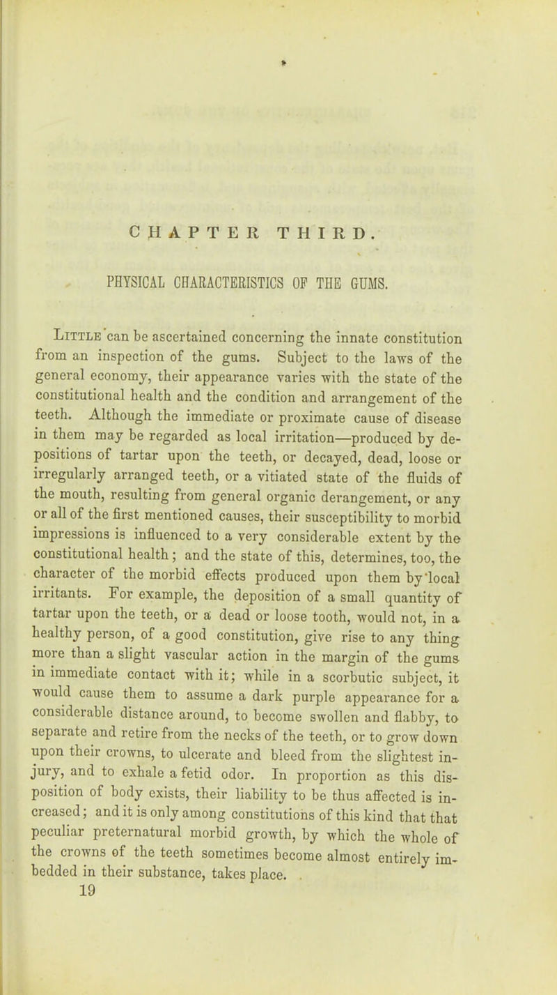 CHAPTER THIRD. \ PHYSICAL CHARACTERISTICS OP THE GUMS. Little can be ascertained concerning the innate constitution from an inspection of the gums. Subject to tbe laws of the general economy, their appearance varies with the state of the constitutional health and the condition and arrangement of the teeth. Although the immediate or proximate cause of disease in them may be regarded as local irritation—produced by de- positions of tartar upon the teeth, or decayed, dead, loose or irregularly arranged teeth, or a vitiated state of the fluids of the mouth, resulting from general organic derangement, or any or all of the first mentioned causes, their susceptibility to morbid impressions is influenced to a very considerable extent by the constitutional health; and the state of this, determines, too, the character of the morbid efiiects produced upon them by‘local irritants. For example, the deposition of a small quantity of tartar upon the teeth, or a dead or loose tooth, would not, in a healthy person, of a good constitution, give rise to any thing more than a slight vascular action in the margin of the gums in immediate contact with itj while in a scorbutic subject, it would cause them to assume a dark purple appearance for a considerable distance around, to become swollen and flabby, to separate and retire from the necks of the teeth, or to grow down upon their crowns, to ulcerate and bleed from the slightest in- jury, and to exhale a fetid odor. In proportion as this dis- position of body exists, their liability to be thus affected is in- creased ; and it is only among constitutions of this kind that that peculiar preternatural morbid growth, by which the whole of the crowns of the teeth sometimes become almost entirely im- bedded in their substance, takes place. 19