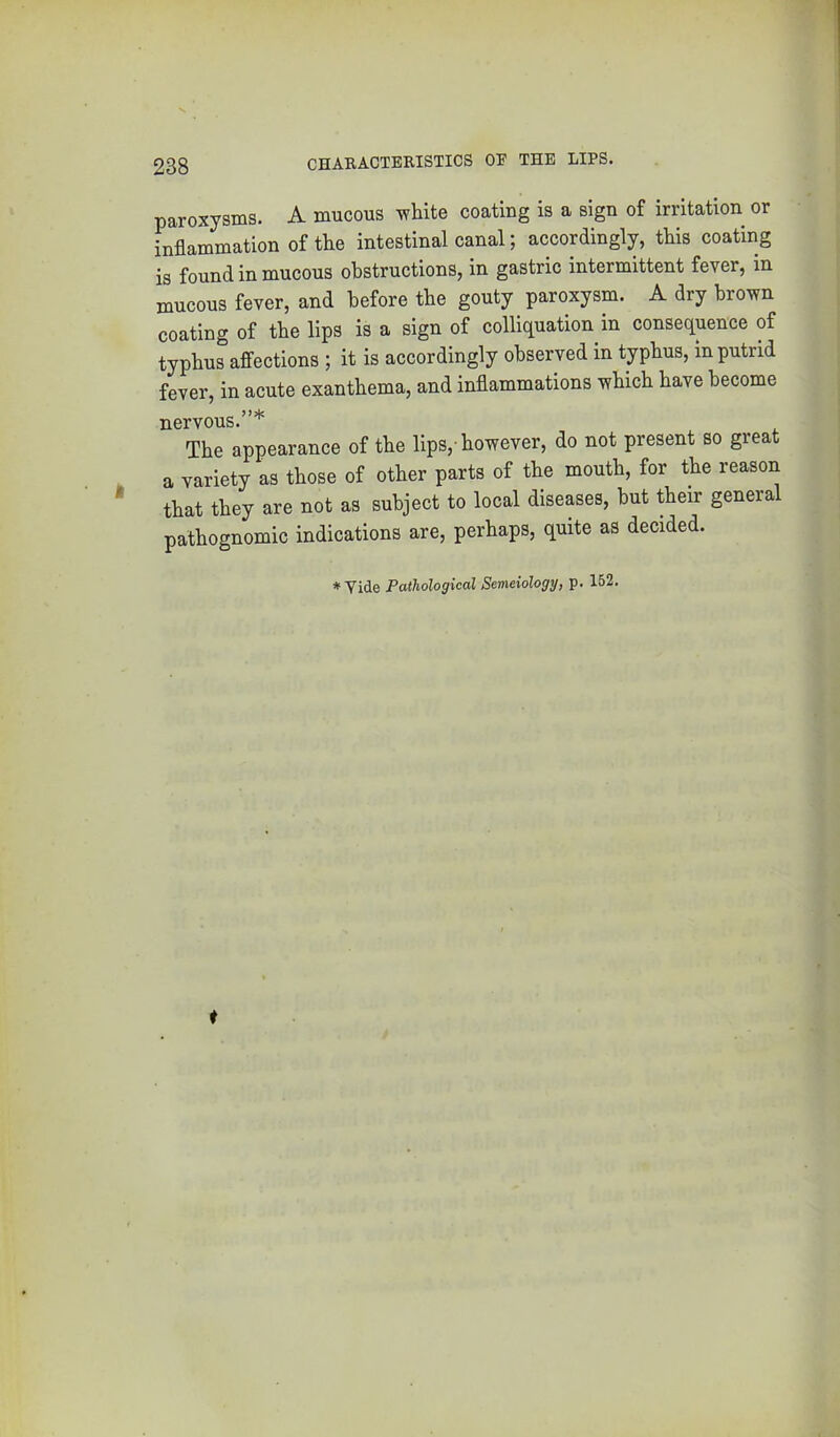 paroxysms. A mucous white coating is a sign of irritation or inflammation of the intestinal canal; accordingly, this coating is found in mucous obstructions, in gastric intermittent fever, in mucous fever, and before the gouty paroxysm. A dry brown coating of the lips is a sign of colliquation in consequence of typhus affections ; it is accordingly observed in typhus, in putrid fever, in acute exanthema, and inflammations which have become nervous.”* The appearance of the lips,-however, do not present so great a variety as those of other parts of the mouth, for the reason that they are not as subject to local diseases, but their general pathognomic indications are, perhaps, quite as decided. * Vide Pathological Semeiology, p. 152.