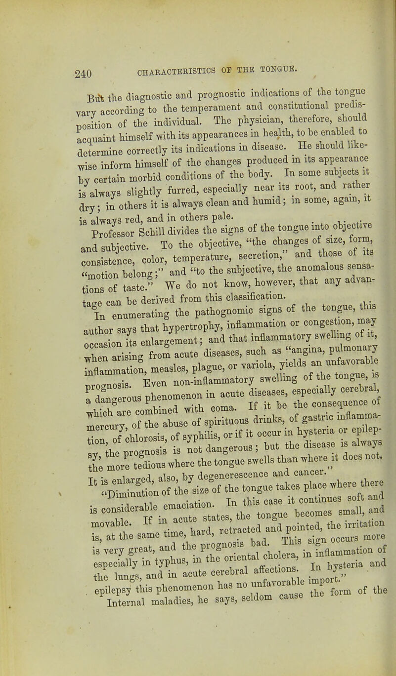 Bitt the diagnostic and prognostic indications of the tongue vary according to the temperament and constitutional predis- position of the individual. The physician, therefore, should acquaint himself with its appearances in health, to he enabled to determine correctly its indications in disease. _ He should like- wise inform himself of the changes produced in its appearance by certain morbid conditions of the body. _ In some subjects it is always slightly furred, especially near its root, and rather dry; in others it is always clean and humid; in some, again, i is always red, and in others pale. _ t.- ,• Profissor Schill divides the signs of the tongue into objective and subjective. To the objective, “the of™; consistence, color, temperature, secretion, and those of “motion belong;” and “to the subjective, the anomalous sensa- tions of taste.” We do not inow, however, that any advan- tape can be derived from this classification. ®In enumerating the pathognomic signs of the tongue, this author says that hypertrophy, inhammation or congestion, may occasion fts enlargement; and that Mammatory swelling of it, Xn lrising from acute diseases, such as “angina, pulmonary MamXl measles, plague, or -iola. yields an — nronnosis Even non-inaammatory swelling of Ae tongue, is ! dfngerous ph^omenon in acute dise^es, e^'e-lly^^ere^^^^^^ *trro'f°*e“aLe’'ot sphituius drinks, of gastric inaamma- :r;hf t ;T: te more tedious where the tongue swells than where it does not. movable. “ “ “ ^ retracted and pointed, the irritation is, at the same ^,3. TUs sign occurs more rs ''ery gsea^^^ miammation of rrlVandt acute cerebral affections In hysteria and epilepsy^iis phenomenon has no unfavo^ ^Internal maladies, he says, seldom cause